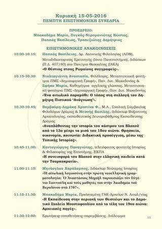 Κυριακή 15-05-2016
ΠΕΜΠΤΗ ΕΠΙΣΤΗΜΟΝΙΚΗ ΣΥΝΕΔΡΙΑ
ΠΡΟΕΔΡΕΙΟ:
Μπακαδήμα Μαρία, Ξυγκάς-Νερομανιώτης Κώστας,
Παππάς Βασίλειος, Τραπεζιώτης Δημήτριος
ΕΠΙΣΤΗΜΟΝΙΚΕΣ ΑΝΑΚΟΙΝΩΣΕΙΣ
10.00-10.15:	 Παππάς Βασίλειος, Δρ. Λατινικής Φιλολογίας (ΑΠΘ),
		 Μεταδιδακτορικός Ερευνητής (Ιόνιο Πανεπιστήμιο), Διδάσκων
		 (Π.Δ. 407/80) στο Παν/μιο Θεσσαλίας (ΙΑΚΑ)
		 «Ο Θέστιος στους Ρωμαίους συγγραφείς».
10.15-10.30:	 Νταλταγιάννη Αναστασία, Φιλόλογος, Μεταπτυχιακή φοιτή-
		 τρια ΠΜΣ «Δημιουργική Γραφή», Παν. Δυτ. Μακεδονίας &
		Σφήκα Μαρία, Καθηγήτρια αγγλικής γλώσσας, Μεταπτυχια-	
		κή φοιτήτρια ΠΜΣ «Δημιουργική Γραφή», Παν. Δυτ. Μακεδονίας
		 «Ένα αιτωλικό παραμύθι: Ο τόπος στη συλλογή του Δη-
		 μήτρη Πιστικού ‘Ανάγνωση’».
10.30-10.45:	 Βαμβούρη-Δημάκη Χριστίνα Φ., Μ.Α., Σχολική Σύμβουλος
	 	 Φιλολόγων Δράμας & Μεσσής Βασίλης, Διδάκτωρ Βυζαντινής
		 Αρχαιολογίας, εκπαιδευτικός Δευτεροβάθμιας Εκπαίδευσης
		 Δράμας
		 «Αναπλάθοντας την ιστορία του κάστρου του Βλοχού
		 από το 13ο μέχρι τα μισά του 15ου αιώνα. Θρησκεία,
		 οικονομία, κοινωνία: Διδακτική προσέγγιση, μέσω της
	 	 Τοπικής Ιστορίας».
10.45-11.00:	 Κοντογιώργος Παναγιώτης, τελειόφοιτος φοιτητής Ιστορίας
		& Φιλοσοφίας της Επιστήμης, ΕΚΠΑ
		 «Η συνεισφορά του Βλοχού στην ελληνική παιδεία κατά
		 την Τουρκοκρατία».
11.00-11.15:	 Μηνάογλου Χαράλαμπος, Διδάκτωρ Νεώτερης Ιστορίας
		 «Ἡ αἰτωλικὴ λογιοσύνη στὴν πρώτη νεοελληνικὴ γραμ-
		 ματολογία: Ὁ Ἀναστάσιος Μιχαὴλ παρουσιάζει τὸν Εύγέ-
		 νιο Γιαννούλη καὶ τοὺς μαθητές του στὴν Ἀκαδημία τοῦ
		 Βερολίνου στὰ 1707».
11.15-11.30:	 Μπακαδήμα Μαρία, Προϊσταμένη ΓΑΚ-Αρχείων Ν. Αιτωλ/νίας
		 «Η Εκπαίδευση στην περιοχή των Θεστιέων και το Δημο-
		 τικό Σχολείο Μουσταφουλίου από τα τέλη του 19ου αιώνα:
	 	 Αρχειακές πηγές».
11.30-12.00: 	 Ερωτήσεις-τοποθετήσεις-παρεμβάσεις. Διάλειμμα 11
 