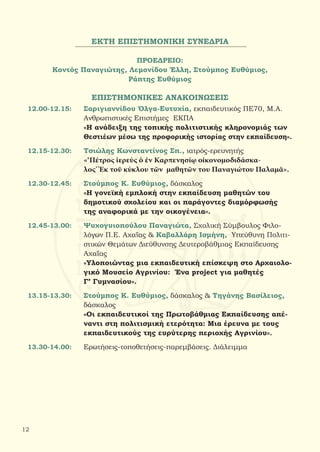 ΕΚΤΗ ΕΠΙΣΤΗΜΟΝΙΚΗ ΣΥΝΕΔΡΙΑ
ΠΡΟΕΔΡΕΙΟ:
Κοντός Παναγιώτης, Λεμονίδου Έλλη, Στούμπος Ευθύμιος,
Ράπτης Ευθύμιος
ΕΠΙΣΤΗΜΟΝΙΚΕΣ ΑΝΑΚΟΙΝΩΣΕΙΣ
12.00-12.15:	 Σαριγιαννίδου Όλγα-Ευτυχία, εκπαιδευτικός ΠΕ70, Μ.Α.
		 Ανθρωπιστικές Επιστήμες ΕΚΠΑ
		 «Η ανάδειξη της τοπικής πολιτιστικής κληρονομιάς των
		 Θεστιέων μέσω της προφορικής ιστορίας στην εκπαίδευση».
12.15-12.30:	 Τσιώλης Κωνσταντίνος Σπ., ιατρός-ερευνητής
		 «‘Πέτρος ἱερεύς ὁ ἐν Καρπενησίῳ οἰκονομοδιδάσκα-
		 λος’ Ἐκ τοῦ κύκλου τῶν μαθητῶν του Παναγιώτου Παλαμᾶ».
12.30-12.45:	 Στούμπος Κ. Ευθύμιος, δάσκαλος
		 «Η γονεϊκή εμπλοκή στην εκπαίδευση μαθητών του
		 δημοτικού σχολείου και οι παράγοντες διαμόρφωσής
		 της αναφορικά με την οικογένεια».
12.45-13.00:	 Ψυχογυιοπούλου Παναγιώτα, Σχολική Σύμβουλος Φιλο-
		 λόγων Π.Ε. Αχαΐας & Καβαλλάρη Ισμήνη, Υπεύθυνη Πολιτι-
		 στικών Θεμάτων Διεύθυνσης Δευτεροβάθμιας Εκπαίδευσης
		 Αχαΐας
		 «Υλοποιώντας μια εκπαιδευτική επίσκεψη στο Αρχαιολο-
		 γικό Μουσείο Αγρινίου: Ένα project για μαθητές
		 Γ’ Γυμνασίου».
13.15-13.30:	 Στούμπος Κ. Ευθύμιος, δάσκαλος & Τηγάνης Βασίλειος,
		 δάσκαλος
		 «Οι εκπαιδευτικοί της Πρωτοβάθμιας Εκπαίδευσης απέ-
		 ναντι στη πολιτισμική ετερότητα: Μια έρευνα με τους
		 εκπαιδευτικούς της ευρύτερης περιοχής Αγρινίου».
13.30-14.00:	 Ερωτήσεις-τοποθετήσεις-παρεμβάσεις. Διάλειμμα
12
 