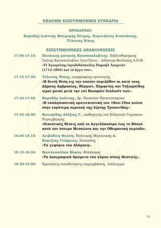 ΕΒΔΟΜΗ ΕΠΙΣΤΗΜΟΝΙΚΗ ΣΥΝΕΔΡΙΑ
ΠΡΟΕΔΡΕΙΟ:
Καρυδάς Ιωάννης Μπερερής Πέτρος, Πορτελάνος Αναστάσιος,
Τέλωνας Νίκος
ΕΠΙΣΤΗΜΟΝΙΚΕΣ ΑΝΑΚΟΙΝΩΣΕΙΣ
17.00-17.15:	 Πατάπιος μοναχός Καυσοκαλυβίτης, Βιβλιοθηκάριος
		Σκήτης Καυσοκαλυβίων Ἁγίου Ὄρους - Διδάκτωρ Θεολογίας Α.Π.Θ.
		 «Ὁ Ἁγιορείτης ἱεροδιδάσκαλος Ραφαήλ Ἀκαρνάν
		 (1714-1804) καί τό ἔργο του».
17.15-17.30:	 Τέλωνας Νίκος, συγγραφέας-ερευνητής
		 «Η δεινή θέση εις την οποίαν περιήλθον αι κατά τους
		 Δήμους Αμβρακίας, Θέρμων, Παμφείας και Ταξιαρχίδος
		 ιεραί μοναί μετά την επί Βαυαρών διάλυσίν των».
17.30-17.45:	 Καρυδάς Ιωάννης, Δρ. Παντείου Πανεπιστημίου
		 «Η εκκλησιαστική αρχιτεκτονική του 18ου-19ου αιώνα
		 στην ευρύτερη περιοχή της λίμνης Τριχωνίδας».
17.45-18.00:	 Κατεφίδης Αλέξιος Γ., καθηγητής στο Ελληνικό Γυμνάσιο
		 Νυρεμβέργης
		 «Οικιστικές θέσεις από το Αγγελόκαστρο έως το Βλοχό
		 κατά τον ύστερο Μεσαίωνα και την Οθωμανική περίοδο».
18.00-18.15:	 Λειβαδίτη Θεώνη, Πολιτικός Μηχανικός &
		Κομτζιάς Γεώργιος, δάσκαλος
		 «Τα γεφύρια του Αλάμπεη».
18.15-18.30:	 Βασιλοπούλου Μαρία, Φιλόλογος
		 «Τα λαογραφικά δρώμενα του γάμου στους Θεστιείς».
18.30-19.00:	 Ερωτήσεις-τοποθετήσεις-παρεμβάσεις. Διάλειμμα
13
 