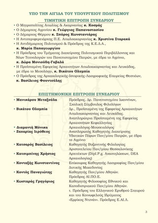 ΤΙΜΗΤΙΚΗ ΕΠΙΤΡΟΠΗ ΣΥΝΕΔΡΙΟΥ
• Ο Μητροπολίτης Αιτωλίας & Ακαρνανίας κ. Κοσμάς
• Ο Δήμαρχος Αγρινίου κ. Γεώργιος Παπαναστασίου
• Ο Δήμαρχος Θέρμου κ. Σπύρος Κωνσταντάρας
• H Αντιπεριφερειάρχης Π.Ε. Αιτωλοακαρνανίας κ. Χριστίνα Σταρακά
• Η Αντιδήμαρχος Πολιτισμού & Πρόεδρος της Κ.Ε.Δ.Α.,
κ. Μαρία Παπαγεωργίου
• Η Πρόεδρος του Τμήματος Διαχείρισης Πολιτισμικού Περιβάλλοντος και
Νέων Τεχνολογιών του Πανεπιστημίου Πατρών, με έδρα το Αγρίνιο,
κ. Δώρα Μονιούδη-Γαβαλά
• Η Προϊσταμένη Εφορείας Αρχαιοτήτων Αιτωλοακαρνανίας και Λευκάδος,
με έδρα το Μεσολόγγι, κ. Βικάτου Ολυμπία
• Ο Πρόεδρος της Αρχαιολογικής-Ιστορικής-Λαογραφικής Εταιρείας Θεστιέων,
κ. Βασίλειος Φουντούλης
ΕΠΙΣΤΗΜΟΝΙΚΗ ΕΠΙΤΡΟΠΗ ΣΥΝΕΔΡΙΟΥ
• Μανικάρου Μεταξούλα	 Πρόεδρος, Δρ. Πανεπιστημίου Ιωαννίνων,
Σχολική Σύμβουλος Φιλολόγων
• Βικάτου Ολυμπία		 Δρ., Προϊσταμένη της Εφορείας Αρχαιοτήτων
				 Αιτωλοακαρνανίας και Λευκάδας.
				 Αναπληρώτρια Προϊσταμένη της Εφορείας
				 Αρχαιοτήτων Κεφαλληνίας
• Διαμαντή Μόνικα 		 Αρχαιολόγος-Μουσειολόγος
• Ζαχαρίας Ιερόθεος		 Αναπληρωτής Καθηγητής Διαχείρισης
				 Υδατικών Πόρων Παν/μίου Πατρών, με έδρα
				 το Αγρίνιο
• Κατσαρός Βασίλειος 		 Καθηγητής Βυζαντινής Φιλολογίας
				 Αριστοτελείου Παν/μίου Θεσσαλονίκης
• Κατσιμπίνης Χρήστος	 Αρχιτέκτων (Dipl.P.g. Αναστηλώσεων, DEA
				 Αρχαιολογίας)
• Κονταξής Κωνσταντίνος	 Επίκουρος Καθηγητής Λαογραφίας Παν/μίου
				 Δυτικής Μακεδονίας
• Κοντός Παναγιώτης		 Καθηγητής Παν/μίου Αθηνών.
				 Πρόεδρος ΑΙ.ΠΟ.Ε.
• Κωσταράς Γρηγόριος		 Καθηγητής Φιλοσοφίας Εθνικού και
				 Καποδιστριακού Παν/μίου Αθηνών.
				 τ. Πρόεδρος του Ελληνικού Ερυθρού Σταυρού
				 και του Κοινωφελούς Ιδρύματος
				 «Ερρίκος Ντυνάν». Πρόεδρος Ε.ΑΙ.Λ.
3
ΥΠΟ ΤΗΝ ΑΙΓΙΔΑ ΤΟΥ ΥΠΟΥΡΓΕΙΟΥ ΠΟΛΙΤΙΣΜΟΥ
 