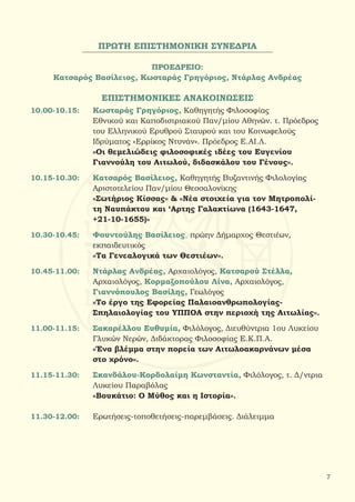ΠΡΩΤΗ ΕΠΙΣΤΗΜΟΝΙΚΗ ΣΥΝΕΔΡΙΑ
ΠΡΟΕΔΡΕΙΟ:
Κατσαρός Βασίλειος, Κωσταράς Γρηγόριος, Ντάρλας Ανδρέας
ΕΠΙΣΤΗΜΟΝΙΚΕΣ ΑΝΑΚΟΙΝΩΣΕΙΣ
10.00-10.15:	 Κωσταράς Γρηγόριος, Καθηγητής Φιλοσοφίας
		 Εθνικού και Καποδιστριακού Παν/μίου Αθηνών. τ. Πρόεδρος
		 του Ελληνικού Ερυθρού Σταυρού και του Κοινωφελούς
		 Ιδρύματος «Ερρίκος Ντυνάν». Πρόεδρος Ε.ΑΙ.Λ.
		 «Οι θεμελιώδεις φιλοσοφικές ιδέες του Ευγενίου
		 Γιαννούλη του Αιτωλού, διδασκάλου του Γένους».
10.15-10.30: 	 Κατσαρός Βασίλειος, Καθηγητής Βυζαντινής Φιλολογίας
		 Αριστοτελείου Παν/μίου Θεσσαλονίκης
		 «Σωτήριος Κίσσας» & «Νέα στοιχεία για τον Μητροπολί-
		 τη Ναυπάκτου και ‘Αρτης Γαλακτίωνα (1643-1647,
		 +21-10-1655)»
10.30-10.45:	 Φουντούλης Βασίλειος, πρώην Δήμαρχος Θεστιέων,
		 εκπαιδευτικός
		 «Τα Γενεαλογικά των Θεστιέων».
10.45-11.00:	 Ντάρλας Ανδρέας, Αρχαιολόγος, Κατσαρού Στέλλα,
		 Αρχαιολόγος, Κορμαζοπούλου Λίνα, Αρχαιολόγος,
		Γιαννόπουλος Βασίλης, Γεωλόγος
		 «Το έργο της Εφορείας Παλαιοανθρωπολογίας-
		 Σπηλαιολογίας του ΥΠΠΟΑ στην περιοχή της Αιτωλίας».
11.00-11.15: 	 Σακαρέλλου Ευθυμία, Φιλόλογος, Διευθύντρια 1ου Λυκείου
		Γλυκών Νερών, Διδάκτορας Φιλοσοφίας Ε.Κ.Π.Α.
		 «Ένα βλέμμα στην πορεία των Αιτωλοακαρνάνων μέσα
		 στο χρόνο».
11.15-11.30:	 Σκανδάλου-Κορδολαίμη Κωνσταντία, Φιλόλογος, τ. Δ/ντρια
		Λυκείου Παραβόλας
		 «Βουκάτιο: Ο Μύθος και η Ιστορία».
11.30-12.00: 	 Ερωτήσεις-τοποθετήσεις-παρεμβάσεις. Διάλειμμα
7
 