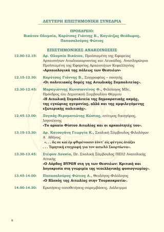 ΔΕΥΤΕΡΗ ΕΠΙΣΤΗΜΟΝΙΚΗ ΣΥΝΕΔΡΙΑ
ΠΡΟΕΔΡΕΙΟ:
Βικάτου Ολυμπία, Καρύτσας Γιάννης Β., Καγιάτζας Θεόδωρος,
Παπασαλούρος Φώτιος
ΕΠΙΣΤΗΜΟΝΙΚΕΣ ΑΝΑΚΟΙΝΩΣΕΙΣ
12.00-12.15:	 Δρ. Ολυμπία Βικάτου, Προϊσταμένη της Εφορείας
		 Αρχαιοτήτων Αιτωλοακαρνανίας και Λευκάδας. Αναπληρώτρια
		 Προϊσταμένη της Εφορείας Αρχαιοτήτων Κεφαλληνίας
		 «Αρχαιολογικά της πόλεως των Θεστιέων»
12.15-12.30:	 Καρύτσας Γιάννης Β., Συγγραφέας – ποιητής
		 «Οι πολιτειακές δομές της Αιτωλικής Συμπολιτείας».
12.30-12.45:	 Μαραγιάννης Κωνσταντίνος Φ., Φιλόλογος MSc,
		 Πρόεδρος του Δημοτικού Συμβουλίου Θέρμου
		 «Η Αιτωλική Συμπολιτεία της δημοκρατικής ακμής,
		 της εγχώριας ηγεμονίας, αλλά και της αμφιλεγόμενης
		 εξωτερικής πολιτικής».
12.45-13.00:	 Ξυγκάς-Νερομανιώτης Κώστας, επίτιμος δικηγόρος,
		 λογοτέχνης
		 «Το αρχαίο Φίστυο Αιτωλίας και οι αρχαιότητές του».
13.15-13.30:	 Δρ. Κατσαγάνη Γεωργία Κ., Σχολική Σύμβουλος Φιλολόγων
		 Α΄ Αθήνας
		 «. . . ὅς σε καί ἐμ φθιμένοισιν ἐόντ’ εἰς φένγος ἀνάξει
		 . . . Τιμητική επιγραφή για τον αιτωλό Σκορπίωνα».
13.30-13.45:	 Στέφου Λουκία, Dr. Σχολική Σύμβουλος ΠΕ02 Ανατολικής
		Αττικής
		 «Ο Λόρδος ΒΥΡΩΝ στη γη των Θεστιέων: Κριτική και
		 λογοκρισία στη γνωριμία της νεοελληνικής φυσιογνωμίας».
13.45-14.00:	 Παπασαλούρος Φώτιος Α., Θεολόγος-Φιλόλογος
		 «Ο Βλοχός της Αιτωλίας στην Τουρκοκρατία».
14.00-14.30:	 Ερωτήσεις-τοποθετήσεις-παρεμβάσεις. Διάλειμμα
8
 