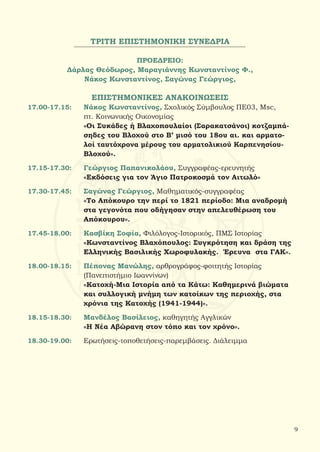 ΤΡΙΤΗ ΕΠΙΣΤΗΜΟΝΙΚΗ ΣΥΝΕΔΡΙΑ
ΠΡΟΕΔΡΕΙΟ:
Δάρλας Θεόδωρος, Μαραγιάννης Κωνσταντίνος Φ.,
Νάκος Κωνσταντίνος, Σαγώνας Γεώργιος,
ΕΠΙΣΤΗΜΟΝΙΚΕΣ ΑΝΑΚΟΙΝΩΣΕΙΣ
17.00-17.15:	 Νάκος Κωνσταντίνος, Σχολικός Σύμβουλος ΠΕ03, Μsc,
		 πτ. Κοινωνικής Οικονομίας
		 «Οι Συκάδες ή Βλαχοπουλαίοι (Σαρακατσάνοι) κοτζαμπά-	
		 σηδες του Βλοχού στο Β’ μισό του 18ου αι. και αρματο-
		 λοί ταυτόχρονα μέρους του αρματολικιού Καρπενησίου-
		 Βλοχού».
17.15-17.30:	 Γεώργιος Παπανικολάου, Συγγραφέας-ερευνητής
		 «Εκδόσεις για τον Άγιο Πατροκοσμά τον Αιτωλό»
17.30-17.45:	 Σαγώνας Γεώργιος, Μαθηματικός-συγγραφέας
		 «Το Απόκουρο την περί το 1821 περίοδο: Μια αναδρομή
		 στα γεγονότα που οδήγησαν στην απελευθέρωση του	 	
		 Απόκουρου».
17.45-18.00:	 Κασβίκη Σοφία, Φιλόλογος-Ιστορικός, ΠΜΣ Ιστορίας
		 «Κωνσταντίνος Βλαχόπουλος: Συγκρότηση και δράση της
		 Ελληνικής Βασιλικής Χωροφυλακής. Έρευνα στα ΓΑΚ».
18.00-18.15:	 Πέπονας Μανώλης, αρθρογράφος-φοιτητής Ιστορίας
		 (Πανεπιστήμιο Ιωαννίνων)
		 «Κατοχή-Μια Ιστορία από τα Κάτω: Καθημερινά βιώματα
		 και συλλογική μνήμη των κατοίκων της περιοχής, στα
		 χρόνια της Κατοχής (1941-1944)».
18.15-18.30:	 Μανδέλος Βασίλειος, καθηγητής Αγγλικών
		 «Η Νέα Αβώρανη στον τόπο και τον χρόνο».
18.30-19.00:	 Ερωτήσεις-τοποθετήσεις-παρεμβάσεις. Διάλειμμα
9
 