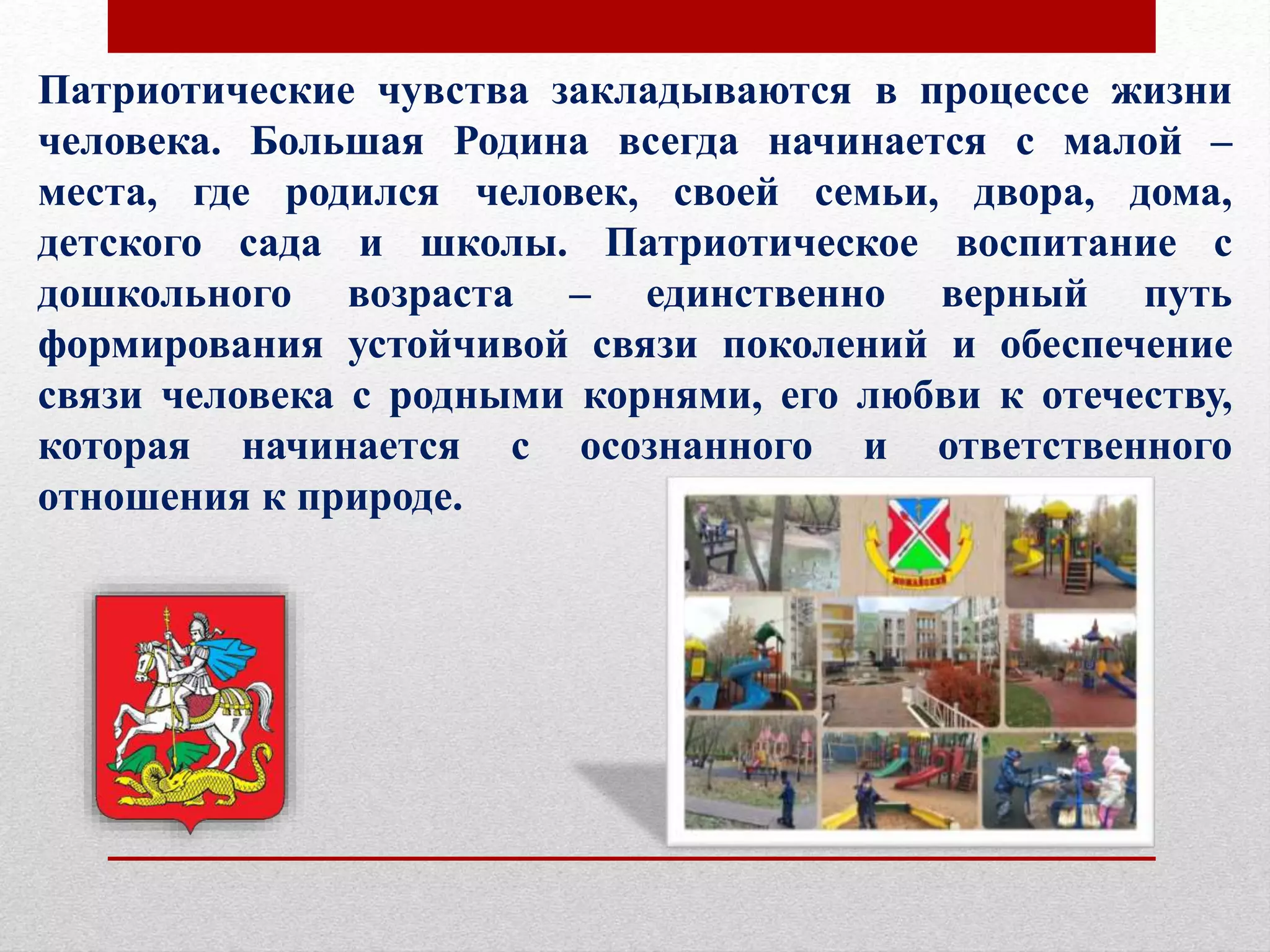 Патриотические чувства закладываются в процессе жизни
человека. Большая Родина всегда начинается с малой –
места, где родился человек, своей семьи, двора, дома,
детского сада и школы. Патриотическое воспитание с
дошкольного возраста – единственно верный путь
формирования устойчивой связи поколений и обеспечение
связи человека с родными корнями, его любви к отечеству,
которая начинается с осознанного и ответственного
отношения к природе.
 