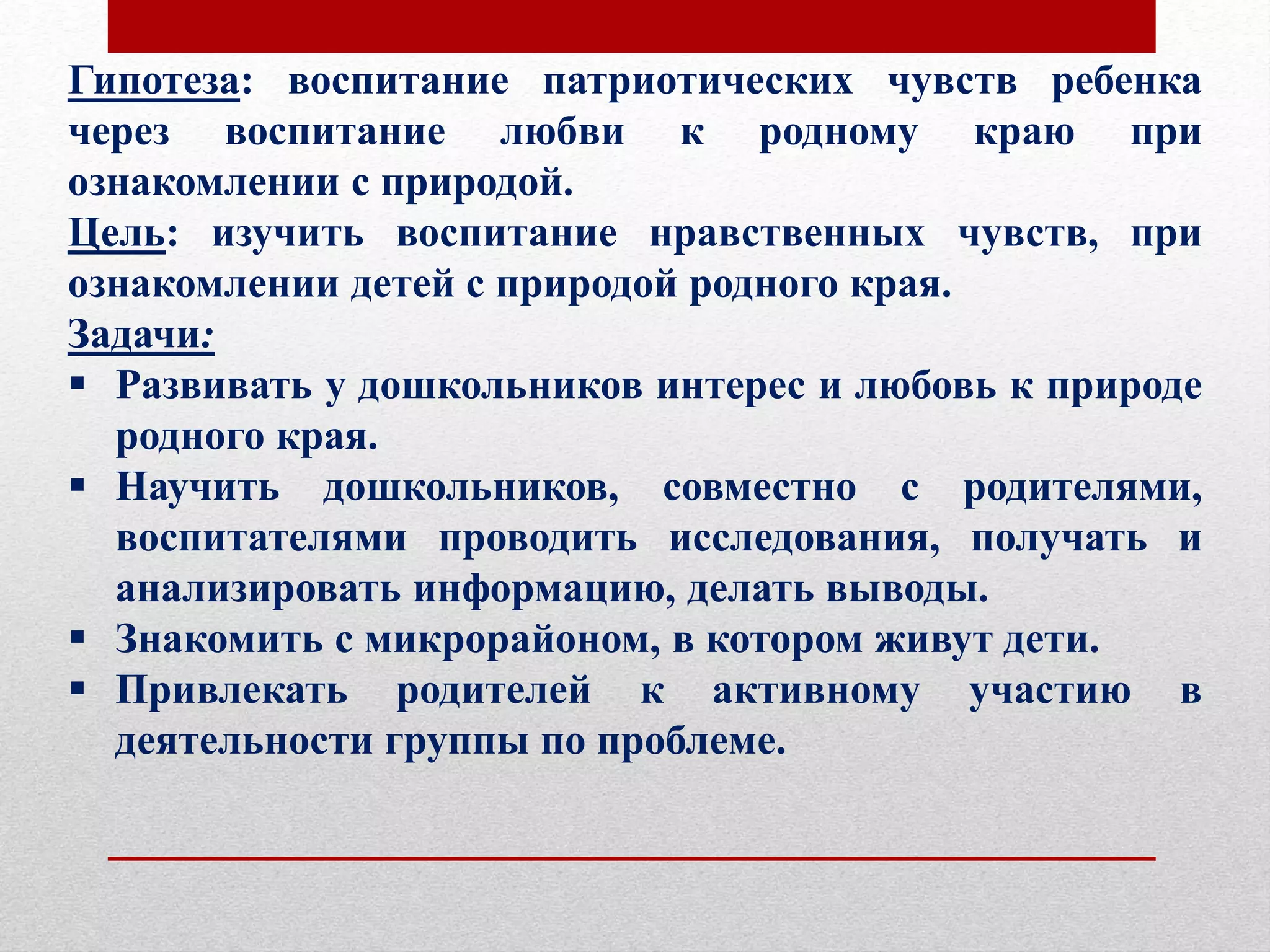 Гипотеза: воспитание патриотических чувств ребенка
через воспитание любви к родному краю при
ознакомлении с природой.
Цель: изучить воспитание нравственных чувств, при
ознакомлении детей с природой родного края.
Задачи:
 Развивать у дошкольников интерес и любовь к природе
родного края.
 Научить дошкольников, совместно с родителями,
воспитателями проводить исследования, получать и
анализировать информацию, делать выводы.
 Знакомить с микрорайоном, в котором живут дети.
 Привлекать родителей к активному участию в
деятельности группы по проблеме.
 