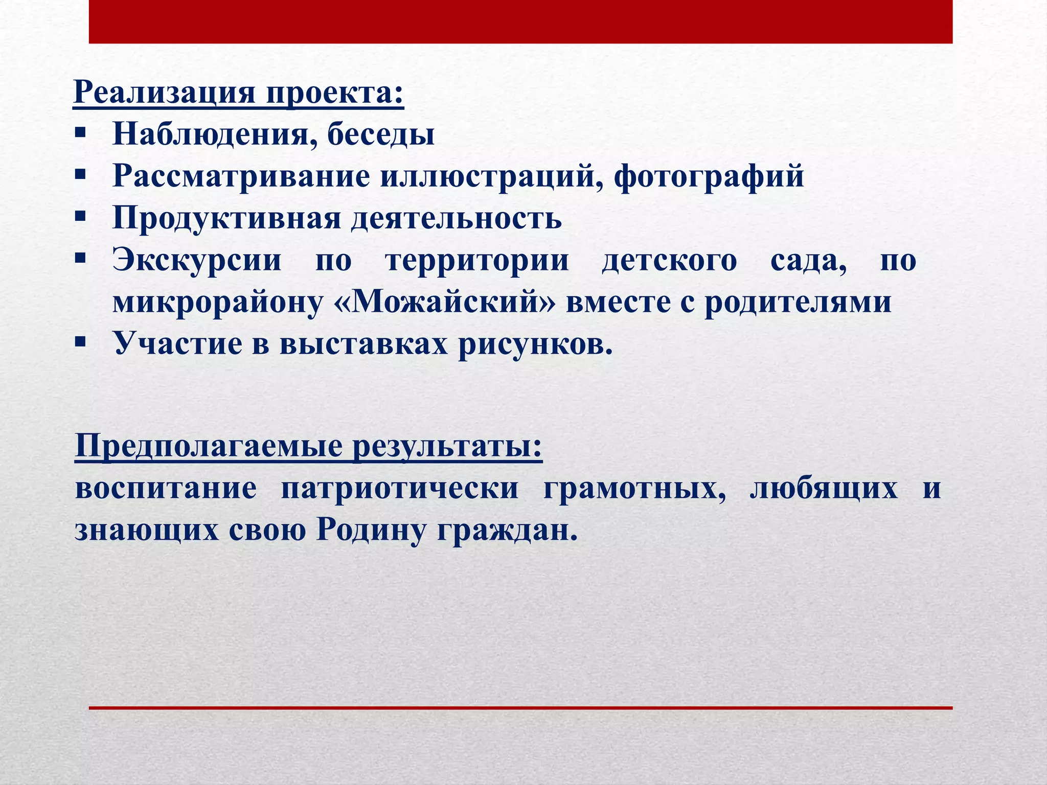Реализация проекта:
 Наблюдения, беседы
 Рассматривание иллюстраций, фотографий
 Продуктивная деятельность
 Экскурсии по территории детского сада, по
микрорайону «Можайский» вместе с родителями
 Участие в выставках рисунков.
Предполагаемые результаты:
воспитание патриотически грамотных, любящих и
знающих свою Родину граждан.
 