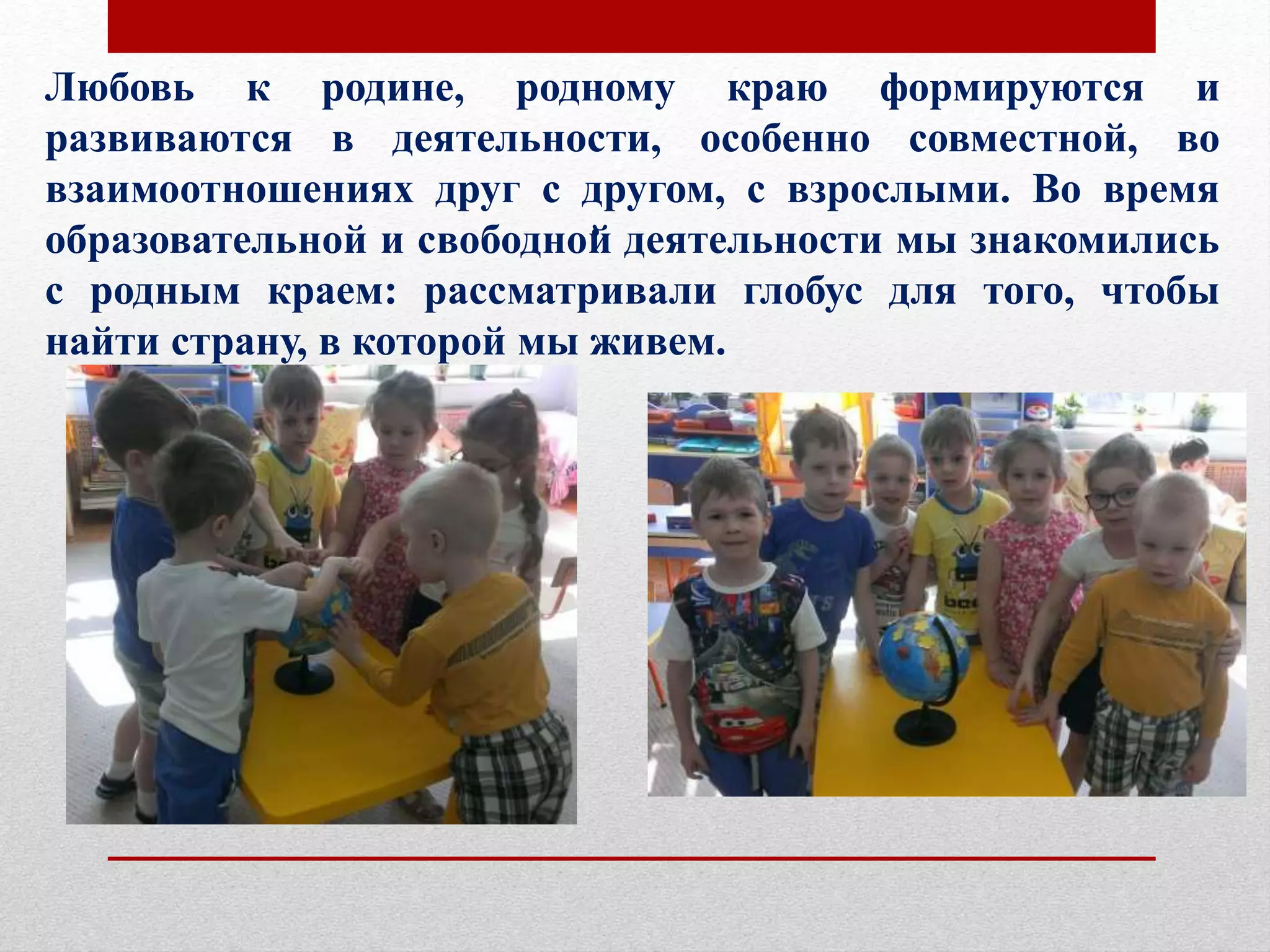 Любовь к родине, родному краю формируются и
развиваются в деятельности, особенно совместной, во
взаимоотношениях друг с другом, с взрослыми. Во время
образовательной и свободной деятельности мы знакомились
с родным краем: рассматривали глобус для того, чтобы
найти страну, в которой мы живем.
.
 