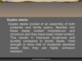 Duplex steels:
Duplex steels consist of an assembly of both
austenite and ferrite grains. Besides iron
these steels contain molybdenum and
chromium and they have lower nickel content.
This results in improved toughness and
ductility compared to ferritic steels. Yield
strength is twice that of Austenitic stainless
steels. Also they are highly corrosion
resistant.
www.indiandentalacademy.com
 