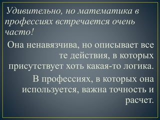 Удивительно, но математика в
профессиях встречается очень
часто!
Она ненавязчива, но описывает все
те действия, в которых
присутствует хоть какая-то логика.
В профессиях, в которых она
используется, важна точность и
расчет.
 