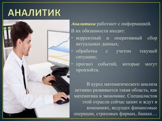 Аналитики работают с информацией.
В их обязанности входит:
• корректный и оперативный сбор
актуальных данных;
• обработка с учетом текущей
ситуации;
• прогноз событий, которые могут
произойти.
В курсе математического анализа
активно развивается такая область, как
математика в экономике. Специалистов
этой отрасли сейчас ценят и ждут в
компаниях, ведущих финансовые
операции, страховых фирмах, банках…
 