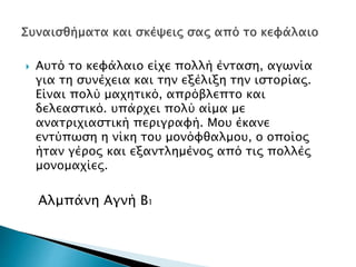  Αυτό το κεφάλαιο είχε πολλή ένταση, αγωνία
για τη συνέχεια και την εξέλιξη την ιστορίας.
Είναι πολύ μαχητικό, απρόβλεπτο και
δελεαστικό. υπάρχει πολύ αίμα με
ανατριχιαστική περιγραφή. Μου έκανε
εντύπωση η νίκη του μονόφθαλμου, ο οποίος
ήταν γέρος και εξαντλημένος από τις πολλές
μονομαχίες.
Αλμπάνη Αγνή Β1
 
