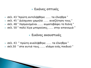  Εικόνες οπτικές
 σελ. 43 "πρώτη αντελήφθηκε …… τα έλκηθρα "
 σελ. 45 " Διέσχισαν χαμηλά …… αναζήτηση τους "
 σελ. 48 " Λησμονημένοι …… αιματοβάψει το Χιόνη "
 σελ. 50 " πολύ λίγα μπορούσες …… στην απανεμιά "
 Εικόνες ακουστικές
 σελ. 43 " πρώτη αναλήφθηκε …… τα έλκηθρα "
 σελ.50 " στα αυτιά τους …… κλάμα ενός παιδιού "
 