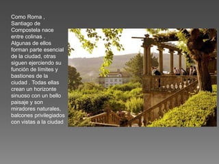 Como Roma ,
Santiago de
Compostela nace
entre colinas .
Algunas de ellos
forman parte esencial
de la ciudad, otras
siguen ejerciendo su
función de límites y
bastiones de la
ciudad . Todas ellas
crean un horizonte
sinuoso con un bello
paisaje y son
miradores naturales,
balcones privilegiados
con vistas a la ciudad
 