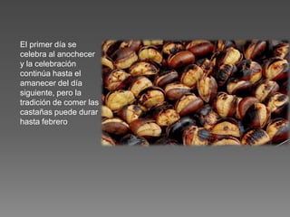 El primer día se
celebra al anochecer
y la celebración
continúa hasta el
amanecer del día
siguiente, pero la
tradición de comer las
castañas puede durar
hasta febrero
 