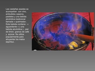 Las castañas asadas se
acompañan con vino,
embutidos caseros,
pasteles y una bebida
alcohólica tradicional
llamada « queimada».
Esta bebida contiene : «
aguardiente » ( una
bebida alcohólica ) , piel
de limón, granos de café
y azúcar. Se utiliza
popularmente para
ahuyentar los malos
espíritus .
 