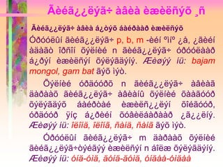 Ãèéã¿¿ëýã÷ àâèà èæèëñýõ ¸ñ
• Ãèéã¿¿ëýã÷ àâèà á¿òýõ áàéðààð èæèëñýõ
Óðóóëûí ãèéã¿¿ëýã÷ p, b, m -èéí ºìíº ¿å, ¿ãèéí
àäàãò îðñîí õýëíèé n ãèéã¿¿ëýã÷ óðóóëààð
á¿ðýí èæèëñýí õýëýãäýíý. Æèøýý íü: bajam
mongol, gam bat ãýõ ìýò.
Õýëíèé óðäóóðõ n ãèéã¿¿ëýã÷ àâèàã
äàðààõ ãèéã¿¿ëýã÷ àâèàíû õýëíèé õààãóóð
õýëýãäýõ áàéðòàé èæèëñ¿¿ëýí õîéãóóð,
óðäóóð ÿíç á¿ðèéí õóâèëáàðààð ¿ã¿¿ëíý.
Æèøýý íü: îëîíä, îëîíã, ñàíä, ñàíã ãýõ ìýò.
Óðóóëûí ãèéã¿¿ëýã÷ m äàðààõ õýëíèé
ãèéã¿¿ëýã÷òýéãýý èæèëñýí n áîëæ õýëýãäýíý.
Æèøýý íü: óíä-óìä, äóíä-äóìä, óíäàà-óìäàà
 