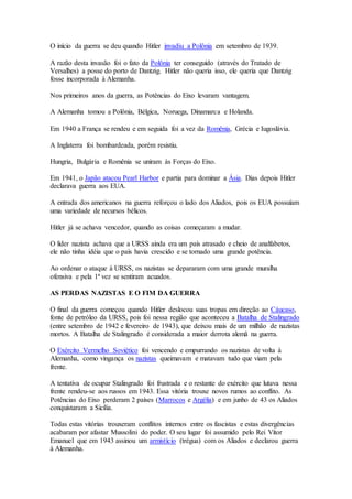 O início da guerra se deu quando Hitler invadiu a Polônia em setembro de 1939.
A razão desta invasão foi o fato da Polônia ter conseguido (através do Tratado de
Versalhes) a posse do porto de Dantzig. Hitler não queria isso, ele queria que Dantzig
fosse incorporada à Alemanha.
Nos primeiros anos da guerra, as Potências do Eixo levaram vantagem.
A Alemanha tomou a Polônia, Bélgica, Noruega, Dinamarca e Holanda.
Em 1940 a França se rendeu e em seguida foi a vez da Romênia, Grécia e Iugoslávia.
A Inglaterra foi bombardeada, porém resistiu.
Hungria, Bulgária e Romênia se uniram às Forças do Eixo.
Em 1941, o Japão atacou Pearl Harbor e partia para dominar a Ásia. Dias depois Hitler
declarava guerra aos EUA.
A entrada dos americanos na guerra reforçou o lado dos Aliados, pois os EUA possuíam
uma variedade de recursos bélicos.
Hitler já se achava vencedor, quando as coisas começaram a mudar.
O líder nazista achava que a URSS ainda era um país atrasado e cheio de analfabetos,
ele não tinha idéia que o país havia crescido e se tornado uma grande potência.
Ao ordenar o ataque à URSS, os nazistas se depararam com uma grande muralha
ofensiva e pela 1ª vez se sentiram acuados.
AS PERDAS NAZISTAS E O FIM DA GUERRA
O final da guerra começou quando Hitler deslocou suas tropas em direção ao Cáucaso,
fonte de petróleo da URSS, pois foi nessa região que aconteceu a Batalha de Stalingrado
(entre setembro de 1942 e fevereiro de 1943), que deixou mais de um milhão de nazistas
mortos. A Batalha de Stalingrado é considerada a maior derrota alemã na guerra.
O Exército Vermelho Soviético foi vencendo e empurrando os nazistas de volta à
Alemanha, como vingança os nazistas queimavam e matavam tudo que viam pela
frente.
A tentativa de ocupar Stalingrado foi frustrada e o restante do exército que lutava nessa
frente rendeu-se aos russos em 1943. Essa vitória trouxe novos rumos ao conflito. As
Potências do Eixo perderam 2 países (Marrocos e Argélia) e em junho de 43 os Aliados
conquistaram a Sicília.
Todas estas vitórias trouxeram conflitos internos entre os fascistas e estas divergências
acabaram por afastar Mussolini do poder. O seu lugar foi assumido pelo Rei Vítor
Emanuel que em 1943 assinou um armistício (trégua) com os Aliados e declarou guerra
à Alemanha.
 