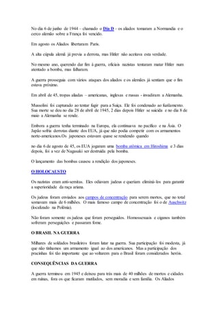 No dia 6 de junho de 1944 – chamado o Dia D – os aliados tomaram a Normandia e o
cerco alemão sobre a França foi vencido.
Em agosto os Aliados libertaram Paris.
A alta cúpula alemã já previa a derrota, mas Hitler não aceitava esta verdade.
No mesmo ano, querendo dar fim à guerra, oficiais nazistas tentaram matar Hitler num
atentado a bomba, mas falharam.
A guerra prosseguia com vários ataques dos aliados e os alemães já sentiam que o fim
estava próximo.
Em abril de 45, tropas aliadas – americanas, inglesas e russas - invadiram a Alemanha.
Mussolini foi capturado ao tentar fugir para a Suíça. Ele foi condenado ao fuzilamento.
Sua morte se deu no dia 28 de abril de 1945, 2 dias depois Hitler se suicida e no dia 8 de
maio a Alemanha se rende.
Embora a guerra tenha terminado na Europa, ela continuava no pacífico e na Ásia. O
Japão sofria derrotas diante dos EUA, já que não podia competir com os armamentos
norte-americanos.Os japoneses estavam quase se rendendo quando
no dia 6 de agosto de 45, os EUA jogaram uma bomba atômica em Hiroshima e 3 dias
depois, foi a vez de Nagasaki ser destruída pela bomba.
O lançamento das bombas causou a rendição dos japoneses.
O HOLOCAUSTO
Os nazistas eram anti-semitas. Eles odiavam judeus e queriam eliminá-los para garantir
a superioridade da raça ariana.
Os judeus foram enviados aos campos de concentração para serem mortos, que no total
somavam mais de 6 milhões. O mais famoso campo de concentração foi o de Auschwitz
(localizado na Polônia).
Não foram somente os judeus que foram perseguidos. Homossexuais e ciganos também
sofreram perseguições e passaram fome.
O BRASIL NA GUERRA
Milhares de soldados brasileiros foram lutar na guerra. Sua participação foi modesta, já
que não tínhamos um armamento igual ao dos americanos. Mas a participação dos
pracinhas foi tão importante que ao voltarem para o Brasil foram considerados heróis.
CONSEQUÊNCIAS DA GUERRA
A guerra terminou em 1945 e deixou para trás mais de 40 milhões de mortos e cidades
em ruínas, fora os que ficaram mutilados, sem moradia e sem família. Os Aliados
 
