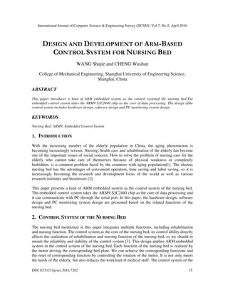 International Journal of Computer Science & Engineering Survey (IJCSES) Vol.7, No.2, April 2016
DOI:10.5121/ijcses.2016.7202 15
DESIGN AND DEVELOPMENT OF ARM-BASED
CONTROL SYSTEM FOR NURSING BED
WANG Shujie and CHENG Wushan
College of Mechanical Engineering, Shanghai University of Engineering Science,
Shanghai, China
ABSTRACT
This paper introduces a kind of ARM embedded system as the control systemof the nursing bed.The
embedded control system takes the ARM9 S3C2440 chip as the core of data processing. The design ofthe
control system includes hardware design, software design and PC monitoring system design.
KEYWORDS
Nursing Bed; ARM9; Embedded Control System.
1. INTRODUCTION
With the increasing number of the elderly population in China, the aging phenomenon is
becoming increasingly serious. Nursing, health care and rehabilitation of the elderly has become
one of the important issues of social concern. How to solve the problem of nursing care for the
elderly who cannot take care of themselves because of physical weakness or completely
bedridden, is a common problem faced by the countries with aging population[1]. The electric
nursing bed has the advantages of convenient operation, time saving and labor saving, so it is
increasingly becoming the research and development focus of the world as well as various
research institutes and businesses [2].
This paper presents a kind of ARM embedded system as the control system of the nursing bed.
The embedded control system takes the ARM9 S3C2440 chip as the core of data processing and
it can communicate with PC through the serial port. In this paper, the hardware design, software
design and PC monitoring system design are presented based on the related functions of the
nursing bed.
2. CONTROL SYSTEM OF THE NURSING BED
The nursing bed mentioned in this paper integrates multiple functions, including rehabilitation
and nursing function. The control system as the core of the nursing bed, its control ability directly
affects the realization of rehabilitation and nursing function of the nursing bed, so we should to
ensure the reliability and stability of the control system [3]. This design applies ARM embedded
system in the control system of the nursing bed. Each function of the nursing bed is realized by
the motor driving the corresponding bed plate. We can achieve the corresponding functions and
the reset of corresponding function by controlling the rotation of the motor. It is not only meets
the needs of the elderly, but also reduces the workload of medical staff. The control system of the
 