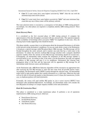 International Journal of Ad hoc, Sensor & Ubiquitous Computing (IJASUC) Vol.7, No.2, April 2016
25
• Case 2: if some routes have same highest associativity “ticks”, then the one with the
minimum hop-count will be chosen.
• Case 3: if some routes have same highest associativity “ticks” and same minimum hop-
count then any one of these routes will be arbitrary selected.
The route selection metric is executed as a consequence to first phase of ABR routing protocol.
Accordingly, two other phases are required to completely identify ABR routing protocol. These
phases are:
Route Discovery Phase:
It is considered as the first executed phase of ABR routing protocol. It computes the
approximation of the data throughput associated with any selected route. This operation depends
on the availability of knowledge about associative “ticks” for neighbours in the route. Also, the
relaying load of nodes supporting route should be known.
This phase initially, assumes there is no information about the designated Destination in all nodes
in the network except destination’s neighbours. In case any node needs a route to the Destination,
it broadcasts a special message called Broadcast Query (BQ) message. The BQ message will be
flooded throughout the entire network until it reaches any node that has a valid route to the
destination. To reduce the network overhead BQ message attached with a uniquely identified
sequence number where the amount of time BQ message transmitting should not exceed once.
Consequently, all intermediate nodes examine the uniqueness of the BQ message whether it
accessed before or not. According to that, if the node is not the destination, the node will append
its address in BQ message and pass it to its neighbours. Information like relaying load,
propagation delay of the link and the hop-count will be appended in BQ message for all
intermediate nodes between source and destination.
At the Destination side, ABR Route Selection Algorithm will be executed at an appropriate time
after receiving the first BQ message to select the best route from all possible known routes.
Accordingly, the Destination sends a REPLY packet through the selection route. All intermediate
nodes listed in reply packet update their routing information as a valid route. Otherwise the node
will not be able to forward any packet to that destination even if it hears the transmission. In this
case, no duplicate packets will reach destination.
Eventually, the source will send another BQ packet in case it never receives REPLY from
destination after predefined BQ-timeout. Accordingly, all intermediate nodes will consider the
new BQ packet according to its unique sequence number of the same destination.
Route Re-Construction Phase:
This phase is considered as a route maintenance phase. It performs a set of operations
implemented in ABR routing protocol, which are:
• Partial Route Discovery.
• Invalid Route Erasure.
• Valid Route Update.
• New Route Discovery.
 