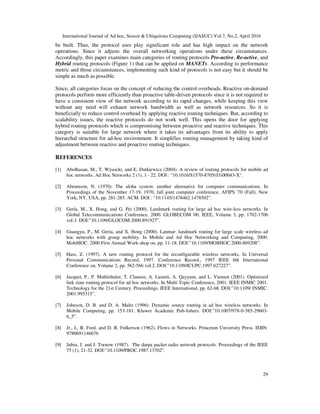 International Journal of Ad hoc, Sensor & Ubiquitous Computing (IJASUC) Vol.7, No.2, April 2016
29
be built. Thus, the protocol uses play significant role and has high impact on the network
operations. Since it adjusts the overall networking operations under these circumstances.
Accordingly, this paper examines main categories of routing protocols Pro-active, Re-active, and
Hybrid routing protocols (Figure 1) that can be applied on MANETs. According to performance
metric and those circumstances, implementing such kind of protocols is not easy but it should be
simple as much as possible.
Since, all categories focus on the concept of reducing the control overheads. Reactive on-demand
protocols perform more efficiently than proactive table-driven protocols since it is not required to
have a consistent view of the network according to its rapid changes, while keeping this view
without any need will exhaust network bandwidth as well as network resources. So it is
beneficially to reduce control overhead by applying reactive routing techniques. But, according to
scalability issues, the reactive protocols do not work well. This opens the door for applying
hybrid routing protocols which is compromising between proactive and reactive techniques. This
category is suitable for large network where it takes its advantages from its ability to apply
hierarchal structure for ad-hoc environment. It simplifies routing management by taking kind of
adjustment between reactive and proactive routing techniques.
REFERENCES
[1] Abolhasan, M., T. Wysocki, and E. Dutkiewicz (2004). A review of routing protocols for mobile ad
hoc networks. Ad Hoc Networks 2 (1), 1 - 22. DOI : "10.1016/S1570-8705(03)00043-X".
[2] Abramson, N. (1970). The aloha system: another alternative for computer communications. In
Proceedings of the November 17-19, 1970, fall joint computer conference, AFIPS '70 (Fall), New
York, NY, USA, pp. 281-285. ACM. DOI : “10.1145/1478462.1478502”.
[3] Gerla, M., X. Hong, and G. Pei (2000). Landmark routing for large ad hoc wire-less networks. In
Global Telecommunications Conference, 2000. GLOBECOM '00. IEEE, Volume 3, pp. 1702-1706
vol.3. DOI:”10.1109/GLOCOM.2000.891927”.
[4] Guangyu, P., M. Geria, and X. Hong (2000). Lanmar: landmark routing for large scale wireless ad
hoc networks with group mobility. In Mobile and Ad Hoc Networking and Computing, 2000.
MobiHOC. 2000 First Annual Work-shop on, pp. 11-18. DOI:”10.1109/MOBHOC.2000.869208”.
[5] Hass, Z. (1997). A new routing protocol for the reconfigurable wireless networks. In Universal
Personal Communications Record, 1997. Conference Record., 1997 IEEE 6th International
Conference on, Volume 2, pp. 562-566 vol.2. DOI:”10.1109/ICUPC.1997.627227”.
[6] Jacquet, P., P. Muhlethaler, T. Clausen, A. Laouiti, A. Qayyum, and L. Viennot (2001). Optimized
link state routing protocol for ad hoc networks. In Multi Topic Conference, 2001. IEEE INMIC 2001.
Technology for the 21st Century. Proceedings. IEEE International, pp. 62-68. DOI:”10.1109/ INMIC.
2001.995315”.
[7] Johnson, D. B. and D. A. Maltz (1996). Dynamic source routing in ad hoc wireless networks. In
Mobile Computing, pp. 153-181. Kluwer Academic Pub-lishers. DOI:”10.1007/978-0-585-29603-
6_5”.
[8] Jr., L. R. Ford. and D. R. Fulkerson (1962). Flows in Networks. Princeton University Press. ISBN:
9780691146676
[9] Jubin, J. and J. Tornow (1987). The darpa packet radio network protocols. Proceedings of the IEEE
75 (1), 21-32. DOI:”10.1109/PROC.1987.13702”.
 
