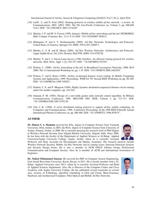 International Journal of Ad hoc, Sensor & Ubiquitous Computing (IJASUC) Vol.7, No.2, April 2016
30
[10] Latiff , L. and N. Fisal (2003). Routing protocols in wireless mobile ad hoc network - a review. In
Communications, 2003. APCC 2003. The 9th Asia-Pacific Conference on, Volume 2, pp. 600-604
Vol.2. DOI: ”10.1109/APCC.2003.1274428”.
[11] Macker, J. P. and M. S. Corson (1998, January). Mobile ad hoc networking and the ietf. SIGMOBILE
Mob. Comput. Commun. Rev. 2 (1), 9-14. DOI: “10.1145/584007.584015.
[12] Mohapatra, P. and S. V. Krishnamurthy (2005). Ad Hoc Networks Technologies and Protocols.
United States of America: Springer US. ISBN: 978-0-387-22689-7.
[13] Murthy, C. S. R. and B. Manoj (2004). Ad Hoc Wireless Networks: Architectures and Protocols.
Upper Saddle River, NJ, USA: Prentice Hall PTR. ISBN: 013147023X.
[14] Murthy, S. and J. J. Garcia-Luna-Aceves (1996, October). An efficient routing protocol for wireless
networks. Mob. Netw. Appl. 1 (2), 183-197. DOI : ”10.1007/BF01193336”.
[15] Perkins, C. (2006). Ad hoc networking in the ietf. In Broadband Convergence Networks, 2006. BcN
2006. The 1st International Workshop on, pp. 1-35. DOI: “10.1109/BCN.2006.1662294”.
[16] Perkins, C. and E. Royer (1999). Ad-hoc on-demand distance vector routing. In Mobile Computing
Systems and Applications, 1999. Proceedings. WMCSA '99. Second IEEE Workshop on, pp. 90-100.
DOI: “10.1109/MCSA.1999.749281”.
[17] Perkins, C. E. and P. Bhagwat (1994). Highly dynamic destination-sequenced distance-vector routing
(dsdv) for mobile computers. pp. 234-244.
[18] Szkutak, P. M. (1985). Design of a survivable packet radio network control algorithm. In Military
Communications Conference, 1985. MILCOM 1985. IEEE, Volume 3, pp. 713-717. DOI:
“10.1109/MILCOM.1985.4795130:.
[19] Toh, C.-K. (1996). A novel distributed routing protocol to support ad-hoc mobile computing. In
Computers and Communications, 1996., Conference Proceedings of the 1996 IEEE Fifteenth Annual
International Phoenix Conference on, pp. 480-486. DOI: “10.1109/PCCC.1996.493675”.
AUTHOR
Dr. Hatem S. A. Hamatta received his B.Sc. degree in Computer Science from Yarmouk
University, Irbid, Jordan, in 2003, the M.Sc. degree in Computer Science from University of
Jordan, Amman, Jordan, in 2006. He is currently pursuing his research work of PhD Degree
in Wireless Network Security from Aligarh Muslim University, Aligarh, India. Since 2006,
he has been with the faculty of the Department of Applied Sciences at Al-Balqa` Applied
University/Aqaba University College, Aqaba, Jordan; where he is currently Assistant
Professor and Dean Assistant for Development and Quality Assurance. His research interests include
Wireless Network Security, Mobile Ad Hoc Networks and its routing issues, Intrusion Detection Systems
and Security Design Issues. He is also a member of ACM GOLD Affinity Group, Professional
Communication and Computer Society. Also, he is member of ACM and international Association of
Engineers.
Dr. Nabeel Mohammed Zanoon, He received his PhD in Computer System Engineering,
from South-West State University, Kursk, Russia, in 2011. He is faculty member with a Al-
Balqa’ Applied University since 2011; where he is currently Assistant Professor and Head
of Applied Sciences Department. Also, He is Director of the Computer Center and Cisco
Academy with Aqaba University College. He has published several researches in several
area, security of E-Banking, algorithm scheduling in Grid and Cloud, Meta-Grammar,
Hardware and Architectural Computer, Fiber Optical and Mobile Ad Hoc Networks.
 