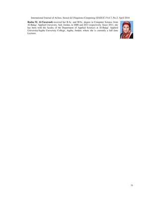 International Journal of Ad hoc, Sensor & Ubiquitous Computing (IJASUC) Vol.7, No.2, April 2016
31
Rasha M. Al-Tarawneh received her B.Sc. and M.Sc. degree in Computer Science from
Al-Balqa` Applied University, Salt, Jordan, in 2008 and 2011 respectively. Since 2011, she
has been with the faculty of the Department of Applied Sciences at Al-Balqa` Applied
University/Aqaba University College, Aqaba, Jordan; where she is currently a full time
Lecturer.
 