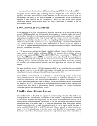 International Journal of Ad hoc, Sensor & Ubiquitous Computing (IJASUC) Vol.7, No.2, April 2016
14
This paper reviews different types of routing protocols designed for ad-hoc networks. In the
beginning it describes the evolution of ad-hoc networks, and then describes the design goals and
the challenges for routing in this kind of network. On the other hand, section 3 describes the
operation of each protocol and its characteristics. While the later section shows general
comparisons between routing classifications; and finally, conclusion is included in the last
section of the article.
2. EVOLUTION OF AD-HOC NETWORK
At the beginning of the 70’s, Abramson with his fellow researchers at the University of Hawaii
invented ALOHAnet which was the first public demonstration of a wireless packet data network
[2]. It utilized single-hop wireless packet switching and multiple access solutions for sharing a
single channel. In addition to the need of fixed single-hop wireless network implementation in
ALOHAnet as originally it was, the basic idea was compelling and applicable to any environment
where access to available resources had to be negotiated among a set of uncoordinated nodes
[13], it started operation of providing public demonstration of wireless packet data network in
1971. Also, it triggered widespread interests in different directions of computer communication
according to its success and novelty.
In 1972, a new project had been developed; called Packet Radio Network (PRNet) to provide a
packet wireless network military application. PRNet was sponsored by the defense advanced
research project agency (DARPA) [13], and [9]. PRNET uses a combination of ALOHA with
Carrier Sense Multiple Access (CSMA) to access the shared radio channel. It was designated to
support self-organized, self-configured, and detect radio connectivity for the dynamic operation
of Routing Protocol without any support form fixed infrastructure which proved the feasibility
and efficiency of infrastructure-less network and their applications for civilian and military
purpose.
The Survivable Radio Network (SURAN) appeared in 1980 as an extended to the work on multi-
hop wireless networks to provide ad-hoc networking with small, low-cost, low-power devices
with efficient protocols and improved scalability and survivability [18].
Hence, Mobile Ad-Hoc Network can be defined as a set of multi-hop wireless mobile nodes,
which communicates with each other in the case of absence of established infrastructure or any
centralized administration. Thus, the main goal of MANET is to improve and extend the mobility
of nodes where these nodes must form the network routing infrastructure in ad-hoc environments.
The hotspot of MANETs applications is the need of rapid deployment and dynamic configuration,
reconfiguration with absent of infrastructure network components (i.e. military battlefields,
emergency search, rescue sites and class rooms).
3. AD-HOC MOBILE ROUTING SCHEMES
Since mobile nodes in MANETs are capable of communicating with each other without any
existing of networks infrastructure. These nodes are not bounded to any centralized control such
as base stations or mobile switching centers. For this reason, the communication sessions can be
achieved either through single-hop transmission in case the destination node placed within the
transmission range of the source node, or by multi-hop transmission if the packets must relaying
through intermediate nodes to reach the destination node in case it placed outside the range of
source node [1],[10] and [15]. In MANET, each node behaves not only as a host but also as a
router, to form the needed range to give the source node the ability to communicate with the
destination node without direct wireless transmission range between them. Thus, in this kind of
 