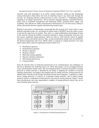 International Journal of Ad hoc, Sensor & Ubiquitous Computing (IJASUC) Vol.7, No.2, April 2016
15
networks each node participates in an ad-hoc routing operation, setting up and maintaining
routing information which allows the form of multi-hop range to any other node through the
network. So, designing efficient routing protocol in such a network is a challenging problem
regarding to its unique characteristics, such as dynamic changing topology, cooperation between
nodes, lack of centralized management and monitoring facility, restricted power supply, and
scalability. This indicates no stable communication infrastructure [12]. For this reason, routing in
ad-hoc network has become a popular and interesting research topic.
Routing is the process of determining a good path thru the network from source node to some
arbitrary destination nodes. So, movements of mobile nodes in MANET cause the nodes to move
in and out the range from one another. Thus, there is a rapid establishment and breaking of links
in the network, forcing the stability of network topology to change dynamically with time. For
this reason, traditional routing protocols which are used in wired network cannot be applied
directly to wireless and ad-hoc network. Thus, several considerations design issues are defined by
the Internet Engineering Task Force (IETF) which is required in routing protocols to be used
under mobile ad-hoc network requirements listed as follow [11]:
• Distribution operation
• Demand-based operation
• Proactive operation
• Routing overhead
• Multi-hop routing capability
• Dynamic topology maintenance
• Self-starting and recovery
• Loop prevention
Since the network relies on multi-hop transmissions in its communications, new challenges are
derived to determine the multi-hop route over which data packets can be exchanged between
source and destination mobile nodes. The most important factor to measure the quality of routing
protocols in ad-hoc networks is identified by the ability of adapting the variations of network
topology dynamically. According to the initiation time for routing activities, routing protocols for
mobile ad-hoc network can be broadly classified into three basic categories: 1) proactive or table-
driven routing protocols, 2) reactive or on-demand routing protocols, and 3) hybrid routing
protocols which is combination of both proactive and reactive routing protocols. Figure 1 shows
main classifications and some representative examples of routing protocols classes that can be
used in mobile ad-hoc network.
Figure 1. Classification of Ad-Hoc Routing Protocols
 