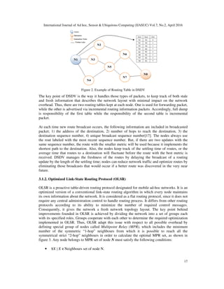 International Journal of Ad hoc, Sensor & Ubiquitous Computing (IJASUC) Vol.7, No.2, April 2016
17
Figure 2. Example of Routing Table in DSDV
The key point of DSDV is the way it handles those types of packets, to keep track of both stale
and fresh information that describes the network layout with minimal impact on the network
overhead. Thus, there are two routing tables kept at each node. One is used for forwarding packet,
while the other is advertised via incremental routing information packets. Accordingly, full dump
is responsibility of the first table while the responsibility of the second table is incremental
packet.
At each time new route broadcast occurs, the following information are included in broadcasted
packet; 1) the address of the destination, 2) number of hops to reach the destination, 3) the
destination sequence number, 4) unique broadcast sequence number[17]. The nodes always use
the rout labeled with the most recent sequence number. But, if there are two updates with the
same sequence number, the route with the smaller metric will be used because it implements the
shortest path to the destination. Also, the nodes keep track of the settling time of routes, or the
average time that routes to a destination will fluctuate before the route with the best metric is
received. DSDV manages the freshness of the routes by delaying the broadcast of a routing
update by the length of the settling time; nodes can reduce network traffic and optimize routes by
eliminating those broadcasts that would occur if a better route was discovered in the very near
future.
3.1.2. Optimized Link-State Routing Protocol (OLSR)
OLSR is a proactive table-driven routing protocol designated for mobile ad-hoc networks. It is an
optimized version of a conventional link-state routing algorithm in which every node maintains
its own information about the network. It is considered as a flat routing protocol, since it does not
require any central administration control to handle routing process. It differs from other routing
protocols according to its ability to minimize the number of required control messages.
Consequently, it gives the network a fresh network topology layout. The key point behind
improvements founded in OLSR is achieved by dividing the network into a set of groups each
with its specified roles. Groups cooperate with each other to determine the required optimization
implemented in OLSR. Thus, OLSR adapt this issue with respect to all possible overhead by
defining special group of nodes called Multipoint Relay (MPR), which includes the minimum
number of the symmetric “1-hop” neighbours from which it is possible to reach all the
symmetrical strict “2-hop” neighbours in order to calculate the optimal MPR set, as shown in
figure 3. Any node belongs to MPR set of node N must satisfy the following conditions:
• X X Neighbours set of node N.
 
