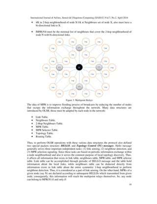 International Journal of Ad hoc, Sensor & Ubiquitous Computing (IJASUC) Vol.7, No.2, April 2016
18
• K in 2-hop neighbourhood of node N | K Neighbours set of node X, also must have a
bi-directional link to X.
• |MPR(N)| must be the minimal list of neighbours that cover the 2-hop neighbourhood of
node N with bi-directional links.
Figure 3. Multipoint Relays
The idea of MPR is to improve flooding process of broadcasts by reducing the number of nodes
that occupy the information exchange throughout the network. Many data structures are
introduced by OLSR; those must be adapted by each node in the network:
• Link Table.
• Neighbours Table.
• 2-Hop Neighbours Table.
• MPR Table.
• MPR Selector Table.
• Topology Table.
• Routing Table.
Thus, to perform OLSR operations with these various data structures the protocol also defined
two special packets structure; HELLO, and Topology Control (TC) messages. Hello message
generally serves three important independent tasks: (1) link sensing, (2) neighbour detection, and
(3) MPR selection signaling. Since these tasks are based on periodic information exchange within
a node neighbourhood and also it serves the common purpose of local topology discovery. Thus,
it affects all information that exists in link table, neighbours table, MPR table, and MPR selector
table. Link table can be accomplished through periodic of HELLO message and the table hold
information about the local links, while neighbours table can be deducted directly from
information exists in link table about the entire symmetric 1-hop neighbourhood to perform
neighbour detection. Thus, it is considered as a part of link sensing. On the other hand, MPRs of a
given node (say N) are declared according to subsequent HELLOs which transmitted from given
node, consequently, this information will reach the multipoint relays themselves. So, any node
can belong to MPR(N) if and only if:
 