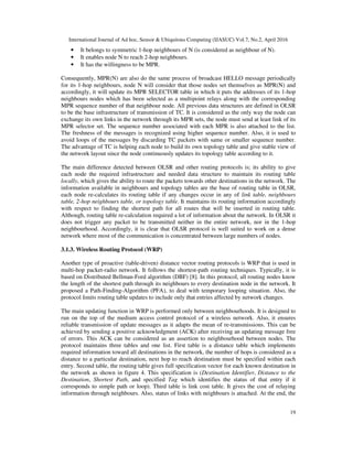 International Journal of Ad hoc, Sensor & Ubiquitous Computing (IJASUC) Vol.7, No.2, April 2016
19
• It belongs to symmetric 1-hop neighbours of N (is considered as neighbour of N).
• It enables node N to reach 2-hop neighbours.
• It has the willingness to be MPR.
Consequently, MPR(N) are also do the same process of broadcast HELLO message periodically
for its 1-hop neighbours, node N will consider that those nodes set themselves as MPR(N) and
accordingly, it will update its MPR SELECTOR table in which it puts the addresses of its 1-hop
neighbours nodes which has been selected as a multipoint relays along with the corresponding
MPR sequence number of that neighbour node. All previous data structures are defined in OLSR
to be the base infrastructure of transmission of TC. It is considered as the only way the node can
exchange its own links in the network through its MPR sets, the node must send at least link of its
MPR selector set. The sequence number associated with each MPR is also attached to the list.
The freshness of the messages is recognized using higher sequence number. Also, it is used to
avoid loops of the messages by discarding TC packets with same or smaller sequence number.
The advantage of TC is helping each node to build its own topology table and give stable view of
the network layout since the node continuously updates its topology table according to it.
The main difference detected between OLSR and other routing protocols is; its ability to give
each node the required infrastructure and needed data structure to maintain its routing table
locally, which gives the ability to route the packets towards other destinations in the network. The
information available in neighbours and topology tables are the base of routing table in OLSR,
each node re-calculates its routing table if any changes occur in any of link table, neighbours
table, 2-hop neighbours table, or topology table. It maintains its routing information accordingly
with respect to finding the shortest path for all routes that will be inserted in routing table.
Although, routing table re-calculation required a lot of information about the network. In OLSR it
does not trigger any packet to be transmitted neither in the entire network, nor in the 1-hop
neighbourhood. Accordingly, it is clear that OLSR protocol is well suited to work on a dense
network where most of the communication is concentrated between large numbers of nodes.
3.1.3. Wireless Routing Protocol (WRP)
Another type of proactive (table-driven) distance vector routing protocols is WRP that is used in
multi-hop packet-radio network. It follows the shortest-path routing techniques. Typically, it is
based on Distributed Bellman-Ford algorithm (DBF) [8]. In this protocol, all routing nodes know
the length of the shortest path through its neighbours to every destination node in the network. It
proposed a Path-Finding-Algorithm (PFA), to deal with temporary looping situation. Also, the
protocol limits routing table updates to include only that entries affected by network changes.
The main updating function in WRP is performed only between neighbourhoods. It is designed to
run on the top of the medium access control protocol of a wireless network. Also, it ensures
reliable transmission of update messages as it adapts the mean of re-transmissions. This can be
achieved by sending a positive acknowledgment (ACK) after receiving an updating message free
of errors. This ACK can be considered as an assertion to neighbourhood between nodes. The
protocol maintains three tables and one list. First table is a distance table which implements
required information toward all destinations in the network, the number of hops is considered as a
distance to a particular destination, next hop to reach destination must be specified within each
entry. Second table, the routing table gives full specification vector for each known destination in
the network as shown in figure 4. This specification is (Destination Identifier, Distance to the
Destination, Shortest Path, and specified Tag which identifies the status of that entry if it
corresponds to simple path or loop). Third table is link cost table. It gives the cost of relaying
information through neighbours. Also, status of links with neighbours is attached. At the end, the
 