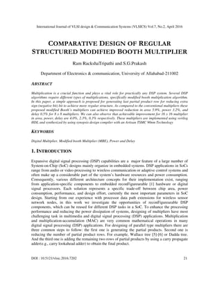 International Journal of VLSI design & Communication Systems (VLSICS) Vol.7, No.2, April 2016
DOI : 10.5121/vlsic.2016.7202 21
COMPARATIVE DESIGN OF REGULAR
STRUCTURED MODIFIED BOOTH MULTIPLIER
Ram RackshaTripathi and S.G.Prakash
Department of Electronics & communication, University of Allahabad-211002
ABSTRACT
Multiplication is a crucial function and plays a vital role for practically any DSP system. Several DSP
algorithms require different types of multiplications, specifically modified booth multiplication algorithm.
In this paper, a simple approach is proposed for generating last partial product row for reducing extra
sign (negative bit) bit to achieve more regular structure. As compared to the conventional multipliers these
proposed modified Booth’s multipliers can achieve improved reduction in area 5.9%, power 3.2%, and
delay 0.5% for 8 x 8 multipliers. We can also observe that achievable improvement for 16 x 16 multiplier
in area, power, delay are 4.0%, 2.3%, 0.3% respectively. These multipliers are implemented using verilog
HDL and synthesized by using synopsis design compiler with an Artisan TSMC 90nm Technology
KEYWORDS
Digital Multiplier, Modified booth Multiplier (MBE), Power and Delay
1. INTRODUCTION
Expansive digital signal processing (DSP) capabilities are a major feature of a large number of
System-on-Chip (SoC) designs mainly organize in embedded systems. DSP applications in SoCs
range from audio or video processing to wireless communication or adaptive control systems and
often make up a considerable part of the system’s hardware resources and power consumption.
Consequently, various different architecture concepts for their implementation exist, ranging
from application-specific components to embedded reconFigureurable [1] hardware or digital
signal processors. Each solution represents a specific trade-off between chip area, power
consumption, performance, and design effort, currently the most important parameters in SoC
design. Starting from our experience with processor data path extensions for wireless sensor
network nodes, in this work we investigate the opportunities of reconFigureurable DSP
components, which can be reused for different DSP tasks in a SoC. To enhance the processing
performance and reducing the power dissipation of systems, designing of multipliers have most
challenging task in multimedia and digital signal processing (DSP) applications. Multiplication
and multiplication-accumulation (MAC) are very common mathematical operations in many
digital signal processing (DSP) applications. For designing of parallel type multipliers there are
three common steps to follow: the first one is generating the partial products. Second one is
reducing the number of partial product rows. For example, Wallace tree [5]-[6] or Dadda tree.
And the third one is adding the remaining two rows of partial products by using a carry propagate
adder(e.g., carry lookahead adder) to obtain the final product.
 