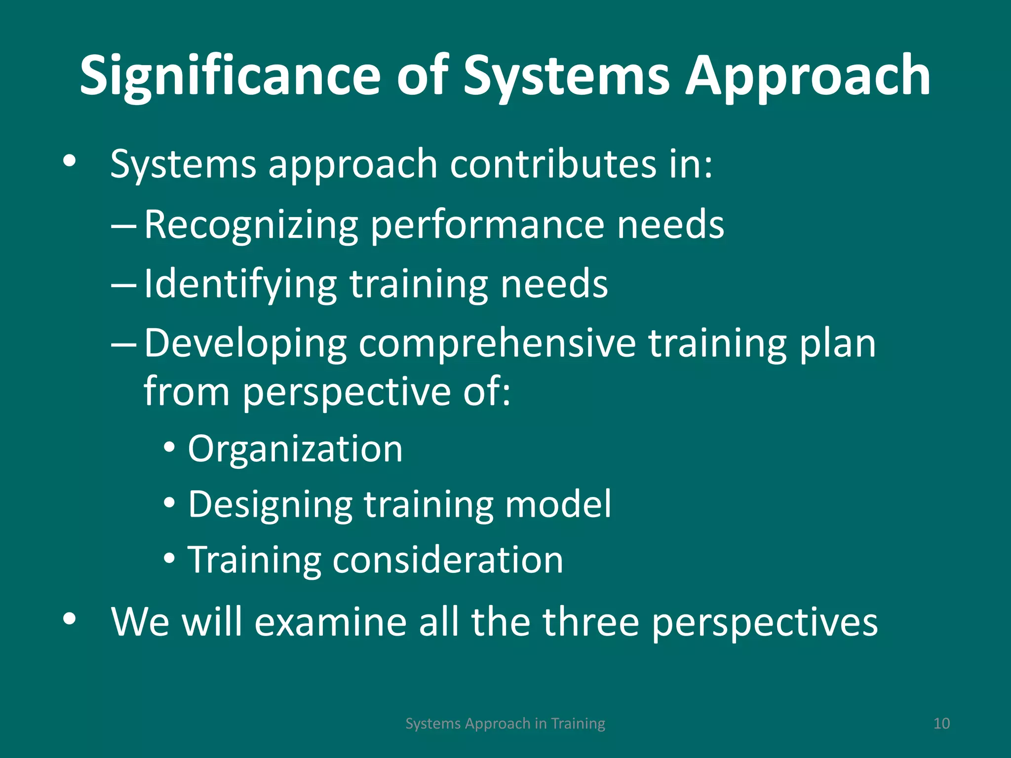 Significance of Systems Approach
• Systems approach contributes in:
–Recognizing performance needs
–Identifying training needs
–Developing comprehensive training plan
from perspective of:
• Organization
• Designing training model
• Training consideration
• We will examine all the three perspectives
10Systems Approach in Training
 