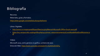 Bibliografía
Recursos.
Materiales, guías y formatos.
https://sites.google.com/site/bd126zoquitla/home
Libros Digitales.
• http://www.uv.mx/personal/llopez/files/2013/03/Manual-Microsoft-Office-Excel-2010.pdf
• https://w3.campus.edu.uy/pluginfile.php/14117/mod_resource/content/1/Curso%20de%20Excel%202010.p
df
Videos
Microsoft 2010, como generar un grafico, 21 Enero de 2010.
Dirección Web: https://www.youtube.com/watch?v=Z5AGS1DmQY4
28
 
