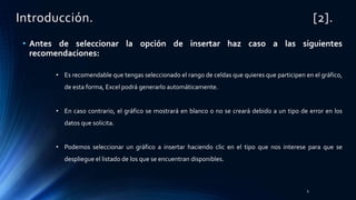 Introducción. [2].
• Antes de seleccionar la opción de insertar haz caso a las siguientes
recomendaciones:
• Es recomendable que tengas seleccionado el rango de celdas que quieres que participen en el gráfico,
de esta forma, Excel podrá generarlo automáticamente.
• En caso contrario, el gráfico se mostrará en blanco o no se creará debido a un tipo de error en los
datos que solicita.
• Podemos seleccionar un gráfico a insertar haciendo clic en el tipo que nos interese para que se
despliegue el listado de los que se encuentran disponibles.
9
 