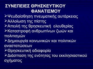 ΣΥΝΕΠΕΙΕΣ ΘΡΗΣΚΕΥΤΙΚΟΥ
ΦΑΝΑΤΙΣΜΟΥ
Ψευδαίσθηση πνευματικής αυτάρκειας
Αλλοίωση της πίστης
Απειλή της θρησκευτική ελευθερίας
Καταστροφή ανθρωπίνων ζωών και
πολιτισμών
Δημιουργία κοινωνικών και πολιτικών
αναστατώσεων
Θρησκευτική αδιαφορία
Διάσπαση της ενότητας του εκκλησιαστικού
σχήματος
 
