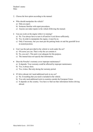 Student’s name:
Date:
2
María Batlle Gavín – 2015/2016
2. Choose the best option according to the manual:
 Who should manipulate the vehicle?
a) Only an expert.
b) Someone familiar with repair procedures.
c) Anyone can make repairs in the vehicle following the manual.
 Can you work on the engine while it is running?
a) No. You always have to turn it off and let it cool down sufficiently.
b) Yes. In order to manipulate the engine, it must be on.
c) Only if necessary, but you must put the parking brake on and the gearshift lever
in neutral position.
 Can I use the jack provided in the vehicle to work under the car?
a) Of course you can. That is why the car contains it.
b) No, you can’t. This jack is not adequate for this purpose.
c) The manual does not specify that information.
 Does the Porsche’s warranty cover improper maintenance?
a) It depends. Your warranty could be affected by improper maintenance.
b) Yes, it always does.
c) Yes, it does. But only during the warranty period.
 If I drive abroad, do I need additional tools in my car?
a) No. Everything that you need is included in the vehicle.
b) You only need additional tools in countries outside the European Union.
c) It depends on the country. You have to find out that information before driving
abroad.
 