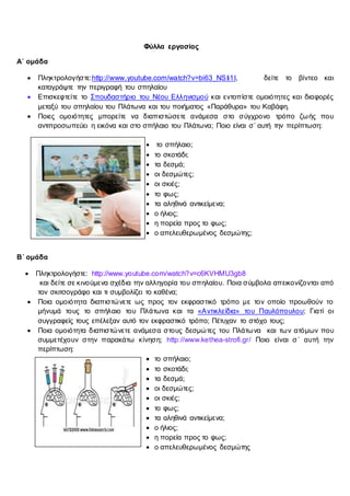 Φύλλα εργασίας
Α΄ ομάδα
 Πληκτρολογήστε:http://www.youtube.com/watch?v=bi63_NSIi1I, δείτε το βίντεο και
καταγράψτε την περιγραφή του σπηλαίου
 Επισκεφτείτε το Σπουδαστήριο του Νέου Ελληνισμού και εντοπίστε ομοιότητες και διαφορές
μεταξύ του σπηλαίου του Πλάτωνα και του ποιήματος «Παράθυρα» του Καβάφη.
 Ποιες ομοιότητες μπορείτε να διαπιστώσετε ανάμεσα στο σύγχρονο τρόπο ζωής που
αντιπροσωπεύει η εικόνα και στο σπήλαιο του Πλάτωνα; Ποιο είναι σ΄ αυτή την περίπτωση:
 το σπήλαιο;
 το σκοτάδι;
 τα δεσμά;
 οι δεσμώτες;
 οι σκιές;
 το φως;
 τα αληθινά αντικείμενα;
 ο ήλιος;
 η πορεία προς το φως;
 ο απελευθερωμένος δεσμώτης;
Β΄ ομάδα
 Πληκτρολογήστε: http://www.youtube.com/watch?v=c6KVHMU3gb8
και δείτε σε κινούμενα σχέδια την αλληγορία του σπηλαίου. Ποια σύμβολα απεικονίζονται από
τον σκιτσογράφο και τι συμβολίζει το καθένα;
 Ποια ομοιότητα διαπιστώνετε ως προς τον εκφραστικό τρόπο με τον οποίο προωθούν το
μήνυμά τους το σπήλαιο του Πλάτωνα και τα «Αντικλείδια» του Παυλόπουλου; Γιατί οι
συγγραφείς τους επέλεξαν αυτό τον εκφραστικό τρόπο; Πέτυχαν το στόχο τους;
 Ποια ομοιότητα διαπιστώνετε ανάμεσα στους δεσμώτες του Πλάτωνα και των ατόμων που
συμμετέχουν στην παρακάτω κίνηση; http://www.kethea-strofi.gr/ Ποιο είναι σ΄ αυτή την
περίπτωση:
 το σπήλαιο;
 το σκοτάδι;
 τα δεσμά;
 οι δεσμώτες;
 οι σκιές;
 το φως;
 τα αληθινά αντικείμενα;
 ο ήλιος;
 η πορεία προς το φως;
 ο απελευθερωμένος δεσμώτης
 