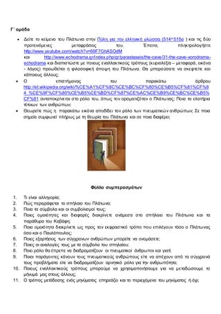Γ΄ ομάδα
 Δείτε το κείμενο του Πλάτωνα στην Πύλη για την ελληνική γλώσσα (514α-515α ) και τις δύο
προτεινόμενες μεταφράσεις του. Έπειτα, πληκτρολογήστε
http://www.youtube.com/watch?v=69F7GhASOdM
και http://www.echodrama.gr/index.php/gr/parastaseis/the-cave/31-the-cave-xorodrama-
echodrama και διαπιστώστε με ποιους εναλλακτικούς τρόπους (κυριολεξία – μεταφορά, εικόνα
- λόγος) προωθείται η φιλοσοφική άποψη του Πλάτωνα. Θα μπορούσατε να σκεφτείτε και
κάποιους άλλους;
 Ο επιστήμονας του παρακάτω άρθρου
http://el.wikipedia.org/wiki/%CE%A1%CF%8C%CE%BC%CF%80%CE%B5%CF%81%CF%8
4_%CE%9F%CF%80%CE%B5%CE%BD%CF%87%CE%AC%CE%B9%CE%BC%CE%B5%
CF%81 ανταποκρίνεται στο ρόλο του, όπως τον οραματιζόταν ο Πλάτωνας; Ποια τα ελατήρια
τέτοιων των ανθρώπων;
 Θεωρείτε πώς η παρακάτω εικόνα αποδίδει τον ρόλο των πνευματικών ανθρώπων; Σε ποια
σημεία συμφωνεί πλήρως με τη θεωρία του Πλάτωνα και σε ποια διαφέρει;
Φύλλο συμπερασμάτων
1. Τι είναι αλληγορία;
2. Πώς περιγράφεται το σπήλαιο του Πλάτωνα;
3. Ποια τα σύμβολα και οι συμβολισμοί τους;
4. Ποιες ομοιότητες και διαφορές διακρίνετε ανάμεσα στο σπήλαιο του Πλάτωνα και τα
παράθυρα του Καβάφη;
5. Ποια ομοιότητα διακρίνετε ως προς τον εκφραστικό τρόπο που επιλέγουν τόσο ο Πλάτωνας
όσο και ο Παυλόπουλος;
6. Ποιες εξαρτήσεις των σύγχρονων ανθρώπων μπορείτε να ονομάσετε;
7. Ποιες οι αναλογίες τους με τα σύμβολα του σπηλαίου;
8. Ποιο ρόλο θα έπρεπε να διαδραματίζουν οι πνευματικοί άνθρωποι και γιατί;
9. Ποιοι παράγοντες κάνουν τους πνευματικούς ανθρώπους είτε να απέχουν από τα σύγχρονά
τους προβλήματα είτε να διαδραματίζουν αρνητικό ρόλο για την ανθρωπότητα;
10. Ποιους εναλλακτικούς τρόπους μπορούμε να χρησιμοποιήσουμε για να μεταδώσουμε το
μήνυμά μας στους άλλους;
11. Ο τρόπος μετάδοσης ενός μηνύματος επηρεάζει και το περιεχόμενο του μηνύματος ή όχι;
 