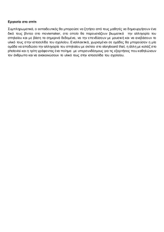 Εργασία στο σπίτι
Συμπληρωματικά, ο εκπαιδευτικός θα μπορούσε να ζητήσει από τους μαθητές να δημιουργήσουν ένα
δικό τους βίντεο στο moviemaker, στο οποίο θα παρουσιάζουν βιωματικά την αλληγορία του
σπηλαίου και με βάση τα σημερινά δεδομένα, να την επενδύσουν με μουσική και να ανεβάσουν το
υλικό τους στην ιστοσελίδα του σχολείου. Εναλλακτικά, χωρισμένοι σε ομάδες θα μπορούσαν η μία
ομάδα να αποδώσει την αλληγορία του σπηλαίου με σκίτσο στο storyboard that, η άλλη με κολάζ στο
photovisi και η τρίτη γράφοντας ένα ποίημα με υπερσυνδέσμους για τις εξαρτήσεις που καθηλώνουν
τον άνθρωπο και να ανακοινώσουν το υλικό τους στην ιστοσελίδα του σχολείου.
 