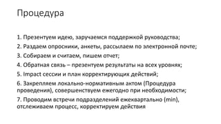 Процедура
1. Презентуем идею, заручаемся поддержкой руководства;
2. Раздаем опросники, анкеты, рассылаем по электронной почте;
3. Собираем и считаем, пишем отчет;
4. Обратная связь – презентуем результаты на всех уровнях;
5. Impact сессии и план корректирующих действий;
6. Закрепляем локально-нормативным актом (Процедура
проведения), совершенствуем ежегодно при необходимости;
7. Проводим встречи подразделений ежеквартально (min),
отслеживаем процесс, корректируем действия
 