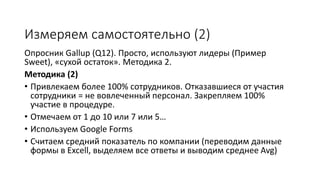 Измеряем самостоятельно (2)
Опросник Gallup (Q12). Просто, используют лидеры (Пример
Sweet), «сухой остаток». Методика 2.
Методика (2)
• Привлекаем более 100% сотрудников. Отказавшиеся от участия
сотрудники = не вовлеченный персонал. Закрепляем 100%
участие в процедуре.
• Отмечаем от 1 до 10 или 7 или 5…
• Используем Google Forms
• Считаем средний показатель по компании (переводим данные
формы в Excell, выделяем все ответы и выводим среднее Avg)
 