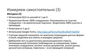 Методика (3)
• Используем Q12 со шкалой от 1 до 5.
• Привлекаем более 100% сотрудников. Отказавшиеся от участия
сотрудники = не вовлеченный персонал. Закрепляем 100% участие в
процедуре.
• Отмечаем от 1 до 5.
• Используем Google Forms
• Считаем средний показатель по компании (переводим данные формы
в Excell, выделяем все ответы и выводим среднее)
• Добавляем тест на диагностику организационного стресса,
инновационный потенциал (наблюдение за совещанием, опрос
ключевых сотрудников, контент анализ документов, анализ рынка,
ценностное интервью, переписка – если проводите впервые)
Измеряем самостоятельно (3)
 