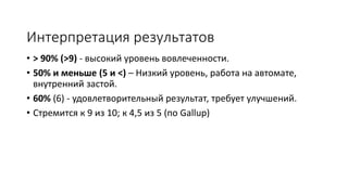 Интерпретация результатов
• > 90% (>9) - высокий уровень вовлеченности.
• 50% и меньше (5 и <) – Низкий уровень, работа на автомате,
внутренний застой.
• 60% (6) - удовлетворительный результат, требует улучшений.
• Стремится к 9 из 10; к 4,5 из 5
 