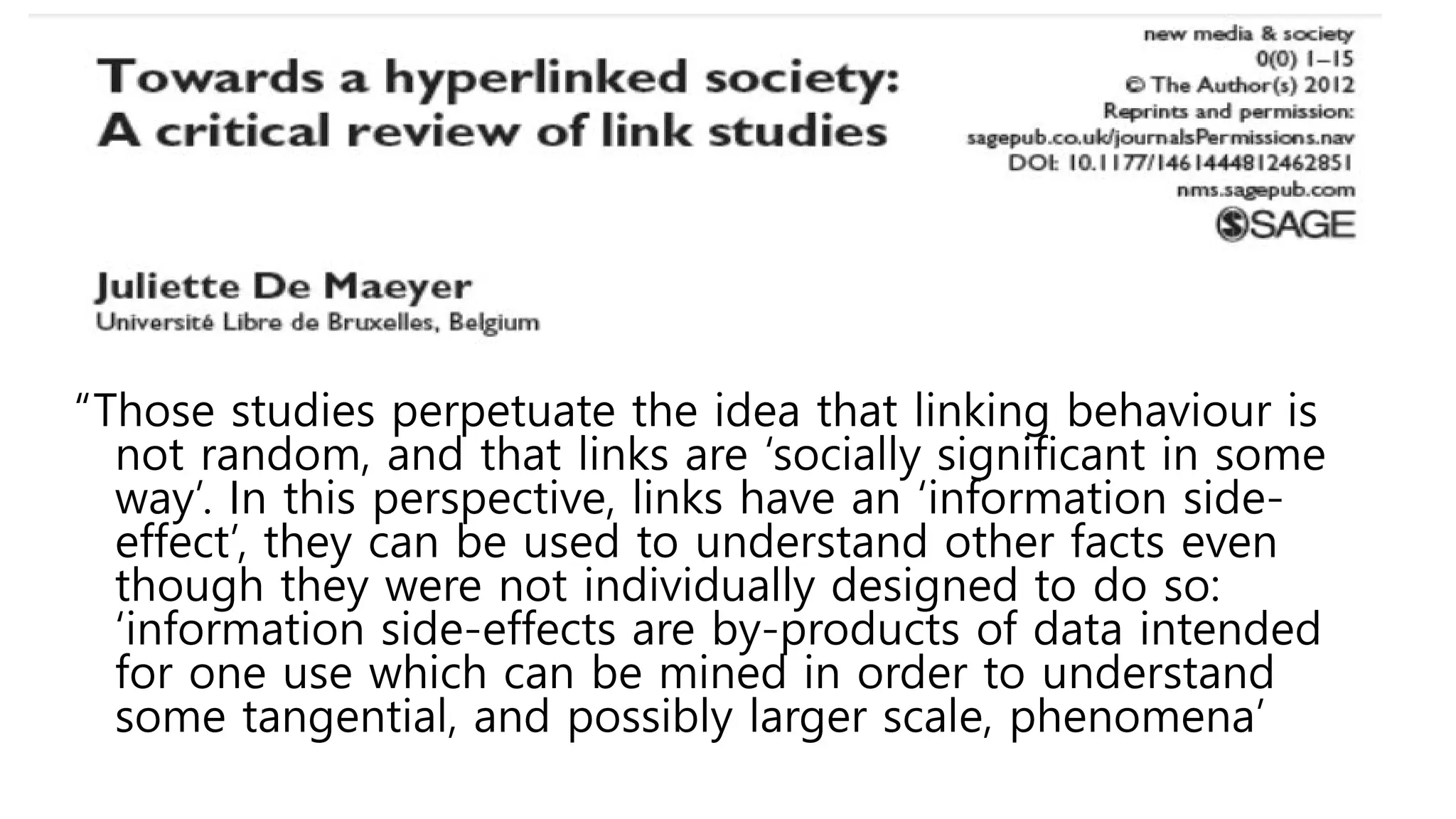 “Those studies perpetuate the idea that linking behaviour is
not random, and that links are ‘socially significant in some
way’. In this perspective, links have an ‘information side-
effect’, they can be used to understand other facts even
though they were not individually designed to do so:
‘information side-effects are by-products of data intended
for one use which can be mined in order to understand
some tangential, and possibly larger scale, phenomena’
 