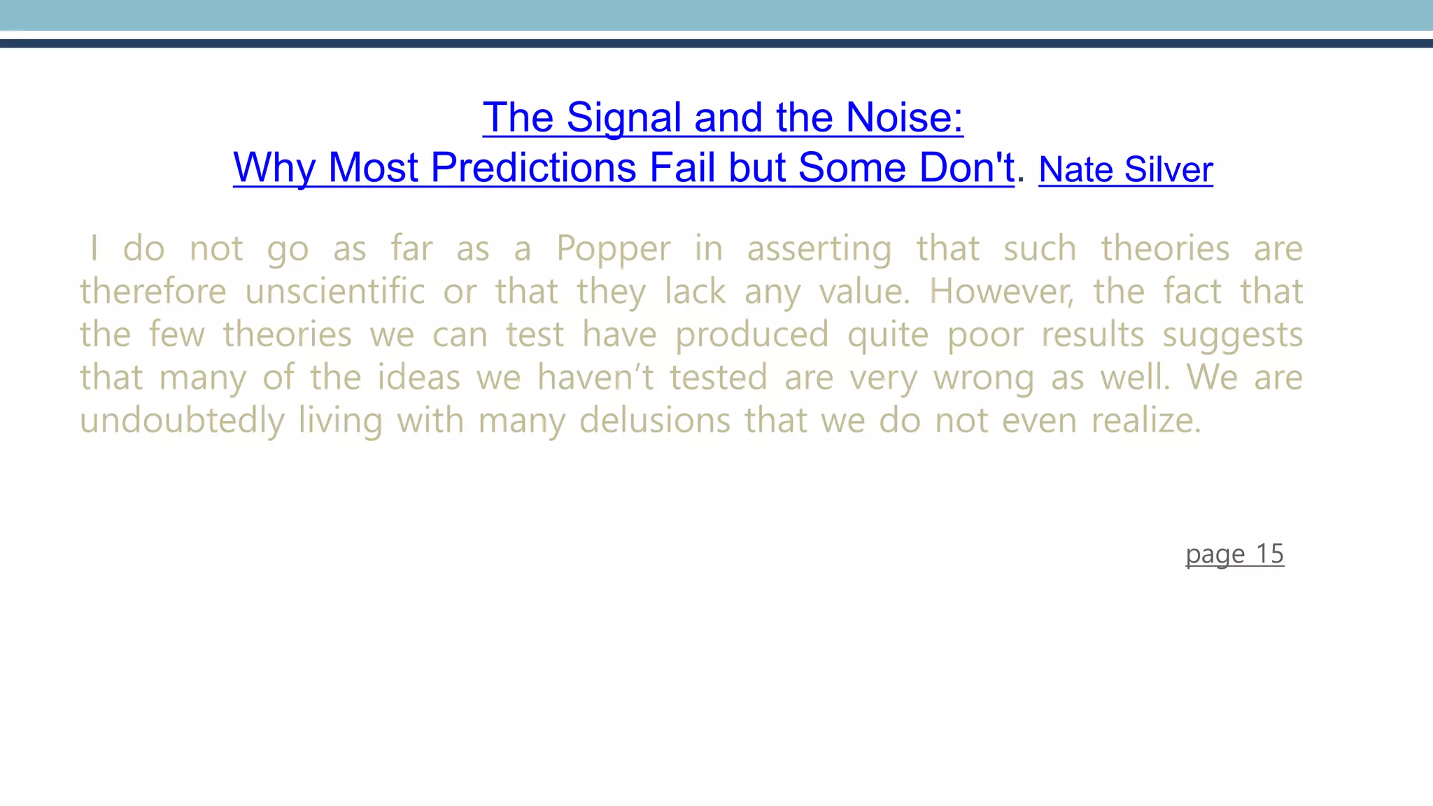The Signal and the Noise:
Why Most Predictions Fail but Some Don't. Nate Silver
I do not go as far as a Popper in asserting that such theories are
therefore unscientific or that they lack any value. However, the fact that
the few theories we can test have produced quite poor results suggests
that many of the ideas we haven’t tested are very wrong as well. We are
undoubtedly living with many delusions that we do not even realize.
page 15
 