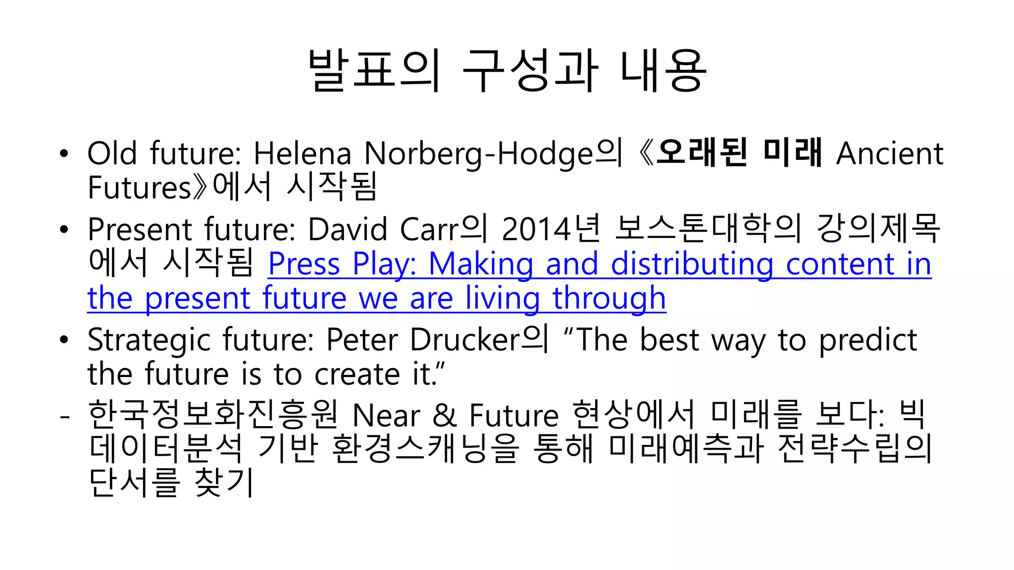 발표의 구성과 내용
• Old future: Helena Norberg-Hodge의 《오래된 미래 Ancient
Futures》에서 시작됨
• Present future: David Carr의 2014년 보스톤대학의 강의제목
에서 시작됨 Press Play: Making and distributing content in
the present future we are living through
• Strategic future: Peter Drucker의 “The best way to predict
the future is to create it.”
- 한국정보화진흥원 Near & Future 현상에서 미래를 보다: 빅
데이터분석 기반 환경스캐닝을 통해 미래예측과 전략수립의
단서를 찾기
 