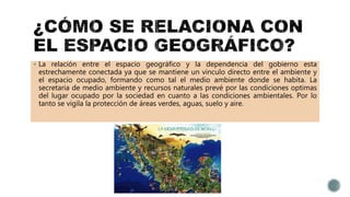  La relación entre el espacio geográfico y la dependencia del gobierno esta
estrechamente conectada ya que se mantiene un vinculo directo entre el ambiente y
el espacio ocupado, formando como tal el medio ambiente donde se habita. La
secretaria de medio ambiente y recursos naturales prevé por las condiciones optimas
del lugar ocupado por la sociedad en cuanto a las condiciones ambientales. Por lo
tanto se vigila la protección de áreas verdes, aguas, suelo y aire.
 