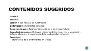  Grado: 4°
 Bloque: II
 Lección: 4.-Las riquezas de nuestro país
 Eje temático: Componentes naturales
 Competencia que se favorece: Valoración de la diversidad natural
 Aprendizajes esperados: Distingue relaciones de los climas con la vegetación y
la fauna silvestre, y la importancia de la biodiversidad en México.
 Contenidos:
 Importancia de la biodiversidad en México.
 